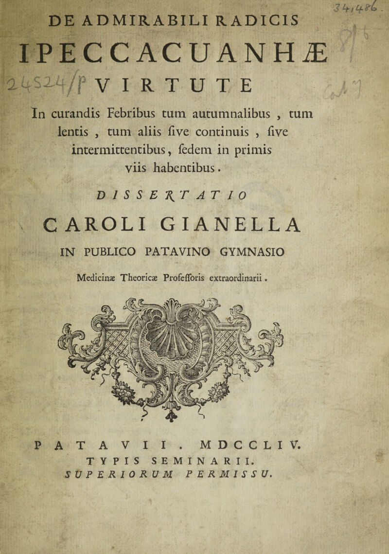 DE ADMIRABILI RADICIS IPECCACUANHiE 2 4 S ih/f VIRTUT In curandis Febribus tum autumnalibus , tum lentis , tum aliis five continuis , five intermittentibus, fedem in primis viis habentibus. DISSERTATIO CAROLI GIANELLA IN PUBLICO PATAVINO GYMNASIO Medicina; Theoricse Profefforis extraordinarii • PATAVII. MDCCLIV. TYPIS SEMINARII. SUPERIORUM PERMISSU.