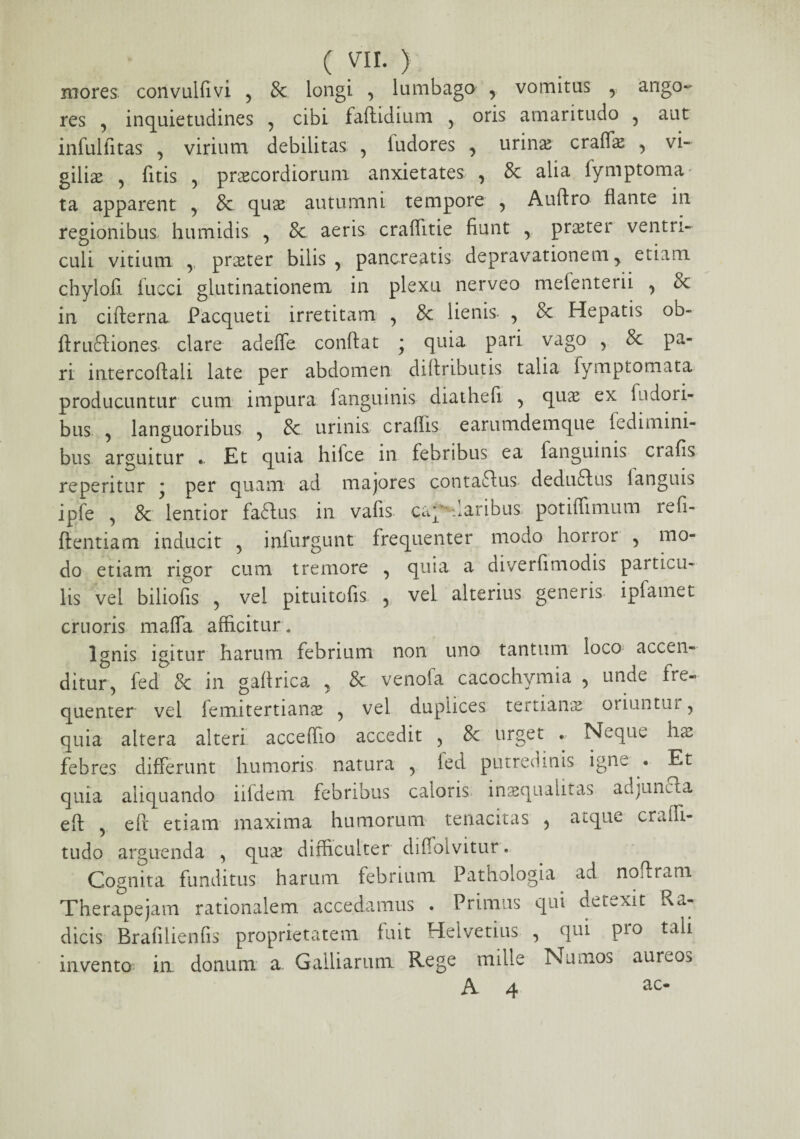 (vir.) mores convulfivi , & longi , lumbago , vomitus , ango¬ res , inquietudines , cibi faftidium , oris amaritudo 5 aut infulfitas , virium debilitas , fudores , urinae crafis , vi¬ gilis , litis , prscordiorum anxietates , & alia lymptoma* ta apparent , & qus autumni tempore , Auftro flante in regionibus, humidis , & aeris craflitie fiunt r prster ventri¬ culi vitium r prster bilis, pancreatis depravationem > etiam chyloll fucci glutinationem in plexu nerveo mefenterii , & in cifterna Pacqueti irretitam , & lienis- , & Hepatis ob- ftruftiones clare adeffe confiat • quia pari vago , 8c pa¬ ri intercoftali late per abdomen difiributis talia fymptomata producuntur cum impura fanguinis diathefi , qua ex fudori- bus , languoribus , 8c urinis craffis earumdemque fedimini- bus arguitur . Et quia hifce in febribus ea fanguinis ctafis repentur * per quam ad majores contaftus deduftus 1 anguis ipfe , 8c lentior fadfus in vafis cap daribus potiffimum lefi- ftentiam inducit , infurgunt frequenter modo horror , mo¬ do etiam rigor cum tremore , quia a diverfimodis particu¬ lis vel biliofis , vel pituitofis , vel alterius generis ipfamet cruoris malfa afficitur * Ignis igitur harum febrium non uno tantum loco accen¬ ditur, fed & in gafirica , & venofa cacochymia , unde fre¬ quenter vel femitertians , vel duplices tertians oriuntm , quia altera alteri acceffio accedit , & urget . Neque hae febres differunt humoris natura , ied putredinis igne . Et quia aliquando iifdem febribus caloris; inaequalitas adjuncta eft , e fi etiam maxima humorum tenacitas , a^que craffi- tudo arguenda , qus difficulter difiolvitur. Cognita funditus harum febrium Pathologia ad nofiram Therapejam rationalem accedamus . Primus qui detexit Ra¬ dicis Brafilienfis proprietatem fuit Helvetius , qui pro tali invento in donum x Gailiarum Rege mille Numos aureo^ A 4 ac*