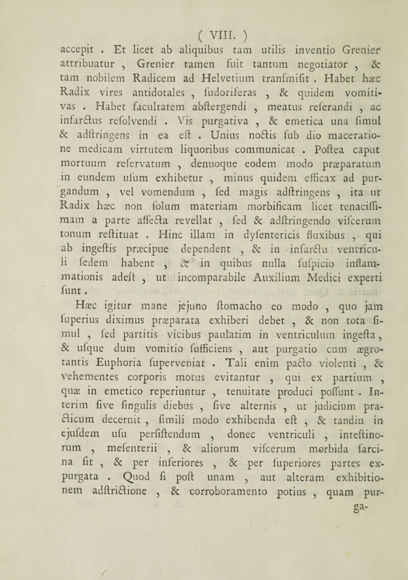 accepit . Et licet ab aliquibus tam utilis inventio Grenier attribuatur 5 Grenier tamen fuit tantum negotiator 5 & tam nobilem Radicem ad Helvetium tranfmifit . Habet hxc Radix vires antidotales 5 fudoriferas 5 & quidem vomiti- vas . Habet facultatem abftergendi , meatus referandi 5 ac infar&us refolvendi . Vis purgativa 5 & emetica una fimul & adftringens in ea eft . Unius noftis fub dio maceratio¬ ne medicam virtutem liquoribus communicat . Poftea caput mortuum refervatum , denuoque eodem modo praeparatum in eundem ufum exhibetur 5 minus quidem efficax ad pur¬ gandum 5 vel vomendum , fed magis adftringens 5 ita ut Radix hxc non folum materiam morbificam licet tenacifti- mam a parte affefta revellat 5 fed & adftringendo vifcerum tonum reftituat . Hinc illam in dyfentericis fluxibus 5 qui ab ingeftis praecipue dependent , & in infarflu ventricu¬ li fedem habent 5 St in quibus nulla fufpicio inflam¬ mationis adeft ? ut incomparabile Auxilium Medici experti funt. Hxc igitur mane jejuno ftomacho eo modo y quo jam fuperius diximus praeparata exhiberi debet , & non tota fi- mul , led partitis vicibus paulatim in ventriculum ingefta 5 & ulque dum vomitio fufficiens 5 aut purgatio cum aegro¬ tantis Euphoria fuperveniat . Tali enim pafto violenti 5 & vehementes corporis motus evitantur 5 qui ex partium ^ quae in emetico reperiuntur , tenuitate produci poffunt . In¬ teri m five fingulis diebus , ftve alternis 5 ut judicium pra- clicum decernit , fi m ili modo exhibenda eft 5 & tandiu in ejufdem ufu perfiftendum 5 donec ventriculi 9 inteftino- rum 5 mefenterii 5 & aliorum vifcerum morbida farci- na fit , 8c per inferiores 5 8c per luperiores partes ex¬ purgata . Quod fi poft unam 5 aut alteram exhibitio¬ nem adftri&ione 5 & corroboramento potius , quam pur¬ ga-