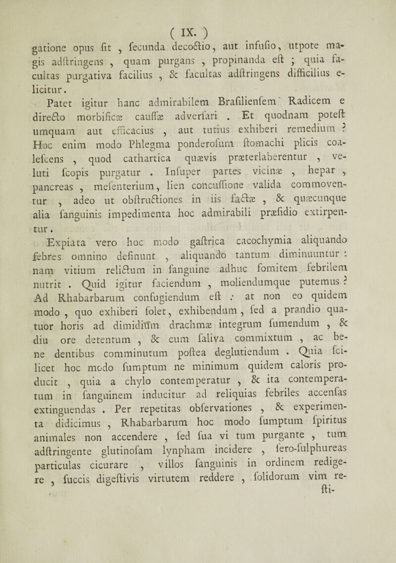 ( IX- ) gatione opus fit 5 fecunda decoftio, aut infufio, utpote ma¬ gis adftringens , quam purgans , propinanda eft ; quia fa¬ cultas purgativa facilius ^ & facultas adftringens difficilius e- licitur. Patet igitur hanc admirabilem Bralilienfem Radicem e direffo morbifics cauffie adveriari . Et quodnam poteft umquam aut efficacius , aut tutius exhiberi remedium ? Hoc enim modo Phlegma ponderofum ftomachi plicis coa- lelcens 5 quod cathartica quavis pneteriaberentur , ve- luti fcopis purgatur * Inluper partes vicina , hepar ^ pancreas ? mefenterium, lien concuflione valida commoven¬ tur , adeo ut obftru&iones in iis fa&ae , & quacunque alia fanguinis impedimenta hoc admirabili prafidio extirpen- tur. Expiata vero hoc modo gaftrica cacochymia aliquando febres omnino definunt 5 aliquando tantum diminuuntur : nam vitium reliftum in fanguine adhuc fomitem, febrilem nutrit . Quid igitur faciendum , moliendumque putemus ? Ad Rhabarbarurn confugiendum eft .* at non eo quidem modo , quo exhiberi folet ^ exhibendum 5 fed a prandio qua- tuor horis ad dimidium drachmas integrum fumendum 5 8c diu ore detentum 5 & cum faliva commixtum , ac be¬ ne dentibus comminutum poftea deglutiendum . Quia fci- licet hoc modo fumptum ne minimum quidem caloris pro¬ ducit , quia a chylo contemperatur , & ita contempera¬ tum in fanguinem inducitur ad reliquias febriles accenfas extinguendas * Per repetitas obfervationes 5 8c experimen¬ ta didicimus , Rhabarbarurn hoc modo fumptum fpiritus animales non accendere ? fed fua vi tum purgante 5 tum adftringente glutinofam lynpham incidere > iero-fulphureas particulas cicurare 5 villos fanguinis in ordinem redige¬ re 5 fuccis digeftivis virtutem reddere 5 folidorum vim re-