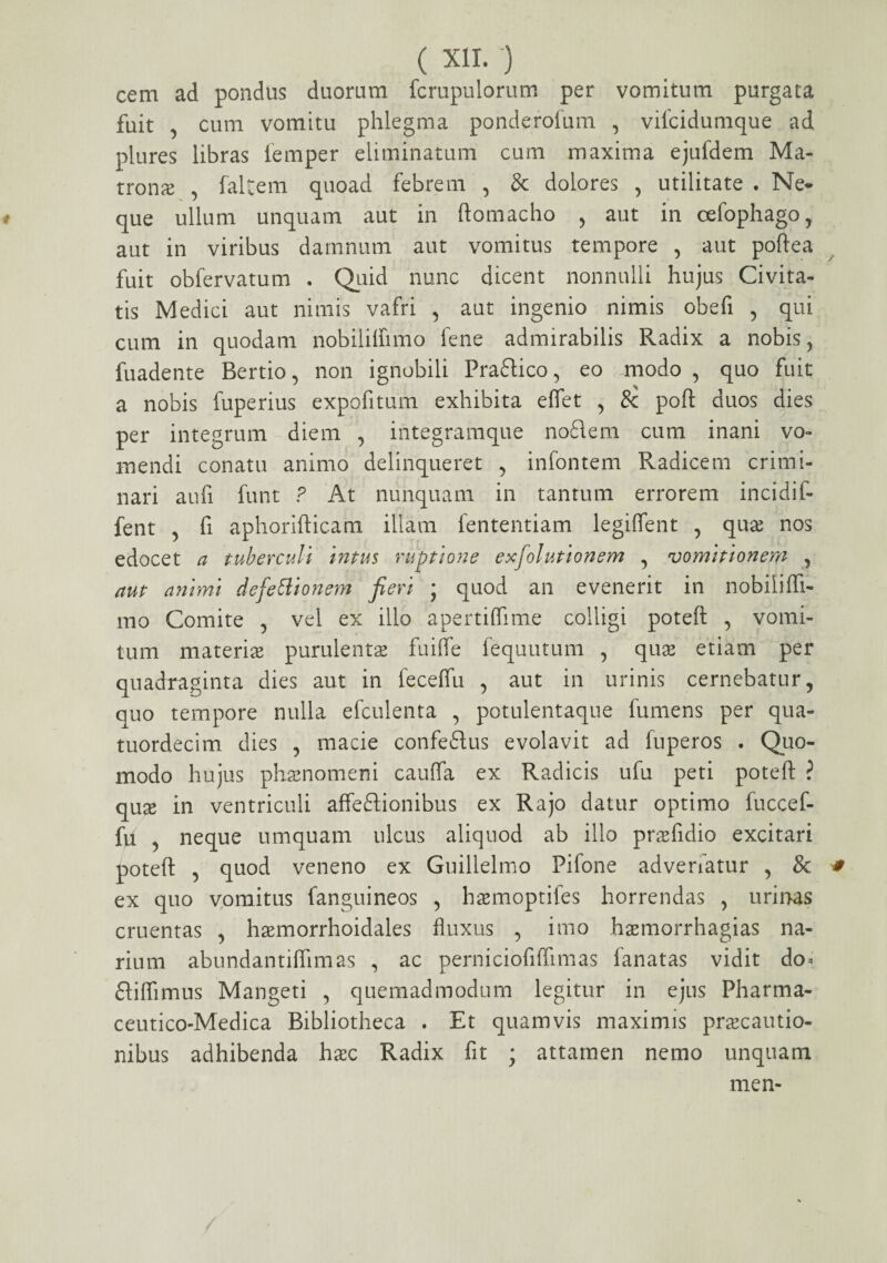 cem ad pondus duorum fcrupulorum per vomitum purgata fuit , cum vomitu phlegma ponderofum , vifcidumque ad plures libras femper eliminatum cum maxima ejufdem Ma¬ trona , faltem quoad febrem , & dolores , utilitate . Ne¬ que ullum unquam aut in ftomacho , aut in cefophago, aut in viribus damnum aut vomitus tempore , aut poftea fuit obfervatum . Quid nunc dicent nonnulli hujus Civita¬ tis Medici aut nimis vafri , aut ingenio nimis obefi , qui cum in quodam nobililfimo fene admirabilis Radix a nobis, fuadente Bertio, non ignobili Praftico, eo .modo , quo fuit a nobis fuperius expofitum exhibita e fiet , &; poft duos dies per integrum diem , integramque noflem cum inani vo¬ mendi conatu animo delinqueret , infontem Radicem crimi¬ nari aufi funt ? At nunquam in tantum errorem incidif- fent , fi aphorifticam illam fententiam legiflent , quae nos edocet a tuberculi i?itus ruptione exfolutionem , vomitionem , aut animi defettionem fieri ; quod an evenerit in nobiiifli- mo Comite , vel ex illo apertiffime colligi poteft , vomi¬ tum materias purulentae fuifle fequutum , quae etiam per quadraginta dies aut in feceflu , aut in urinis cernebatur, quo tempore nulla efculenta , potulentaque fumens per qua- tuordecim dies , macie confeftus evolavit ad fuperos . Quo¬ modo hujus phaenomeni caufla ex Radicis ufu peti poteft ? quae in ventriculi affeftionibus ex Rajo datur optimo fuccef- fii , neque umquatn ulcus aliquod ab illo praefidio excitari poteft , quod veneno ex Guillelmo Pifone advenatur , & # ex quo vomitus fanguineos , haemoptifes horrendas , urinas cruentas , haemorrhoidales fluxus , imo haemorrhagias na¬ rium abundantiffimas , ac perniciofiftimas fanatas vidit do< ftiftimus Mangeti , quemadmodum legitur in ejus Pharma- ceutico-Medica Bibliotheca . Et quamvis maximis praecautio¬ nibus adhibenda haec Radix fit ; attamen nemo unquam men-