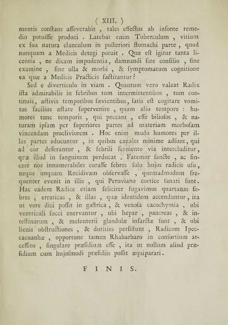 mentis conflans afleverabit , tales effeflus ab infonte reme¬ dio potuiffe produci . Latebat enim Tuberculum , vitium ex lua natura clanculum in pofteriori ftomachi parte , quod nunquam a Medicis detegi potuit . Quae eft igitur tanta li¬ centia , ne dicam impudentia, damnandi fine confilio , fine examine , fine ulla & morbi , & fymptomatum cognitione ea quae a Medicis Prafticis faftitantur? Sed e diverticulo in viam . Quantum vero valeat Radix ifta admirabilis in febribus tum intermittentibus , tum con¬ tinuis, ortivis temporibus fasvientibus, fatis eft cogitare vomi¬ tus facilius asftate fupervenire , quam alio tempore : hu¬ mores tunc temporis , qui peccant , effe biliofos , & na¬ turam ipfam per fuperiores partes ad materiam morbofatn vincendam procliviorem . Hoc enim modo humores per il¬ las partes educuntur , in quibus canales minime adfunt, qui ad cor deferantur , 8c febrili fermento via intercluditur, qras illud in fanguinem perducat . Fatemur fanfte , ac fili¬ ce re nos' innumerabiles curaffe febres lolo hujus radicis ufu, neque unquam Recidivam obfervaffe , quemadmodum fre¬ quenter evenit in illis , qui Peruviano cortice lanati funt. Hac eadem Radice etiam feliciter fugavimus quartanas fe¬ bres , erraticas , 8c illas , quas identidem accenduntur, ita ut vere dici poflit in gaftrica , & venofa cacochymia , ubi ventriculi fucci enervantur , ubi hepar , pancreas , & in- teftinorum , & mefenterii glandulas infar&as funt , & ubi lienis obftru&iones , & durities perfifrunt , Radicem Ipec- cacuanhas , opportune tamen Rhabarbaro in confortium ar- ceffito , fingulare prasfidium effe , ita ut nullum aliud pras- fidium cum hujufmodi prsefidiis poflit asquiparari* FINIS.