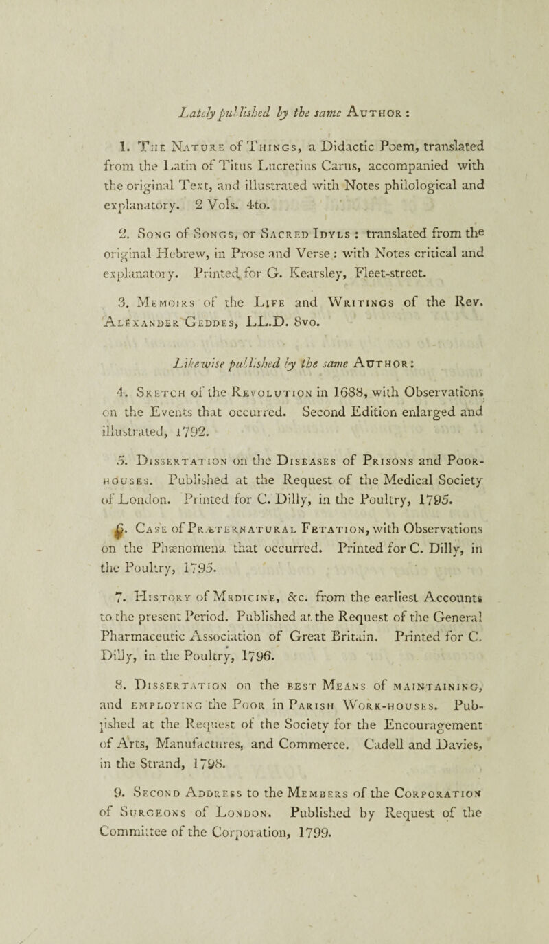 Lately published ly the same Author : 1. The Nature of Things, a Didactic Poem, translated from the Latin of Titus Lucretius Carus, accompanied with the original Text, and illustrated with Notes philological and explanatory. 2 Vols. 4to. 2. Song of Songs, or Sacred Idyls : translated from the original Hebrew, in Prose and Verse: with Notes critical and explanatory. Printed* for G. Kearsley, Fleet-street. 3. Memoirs of the Life and Writings of the Rev. Alexander Geddes, LL.D. 8vo. Likewise published ly the same Author: 4. Sketch of the Revolution in 1688, with Observations on the Events that occurred. Second Edition enlarged and illustrated, i792. 5. Dissertation on the Diseases of Prisons and Poor- houses. Published at the Request of the Medical Society of London. Printed for C. Dilly, in the Poultry, 1795. Case of Preternatural Fetation, with Observations on the Phenomena that occurred. Printed for C. Dilly, in the Poultry, 1795. 7. PIistory of Medicine, 6cc. from the earliest Accounts to the present Period. Published at. the Request of the General Pharmaceutic Association of Great Britain. Printed for C. Dilly, in the Poultry, 1796. 8. Dissertation on the best Means of maintaining, and employing the Poor in Parish Work-houses. Pub¬ lished at the Request of the Society for the Encouragement of Arts, Manufactures, and Commerce. Cadell and Davies, in the Strand, 1798. 9. Second Address to the Members of the Corporation of Surgeons of London. Published by Request of the Committee of the Corporation, 1799.