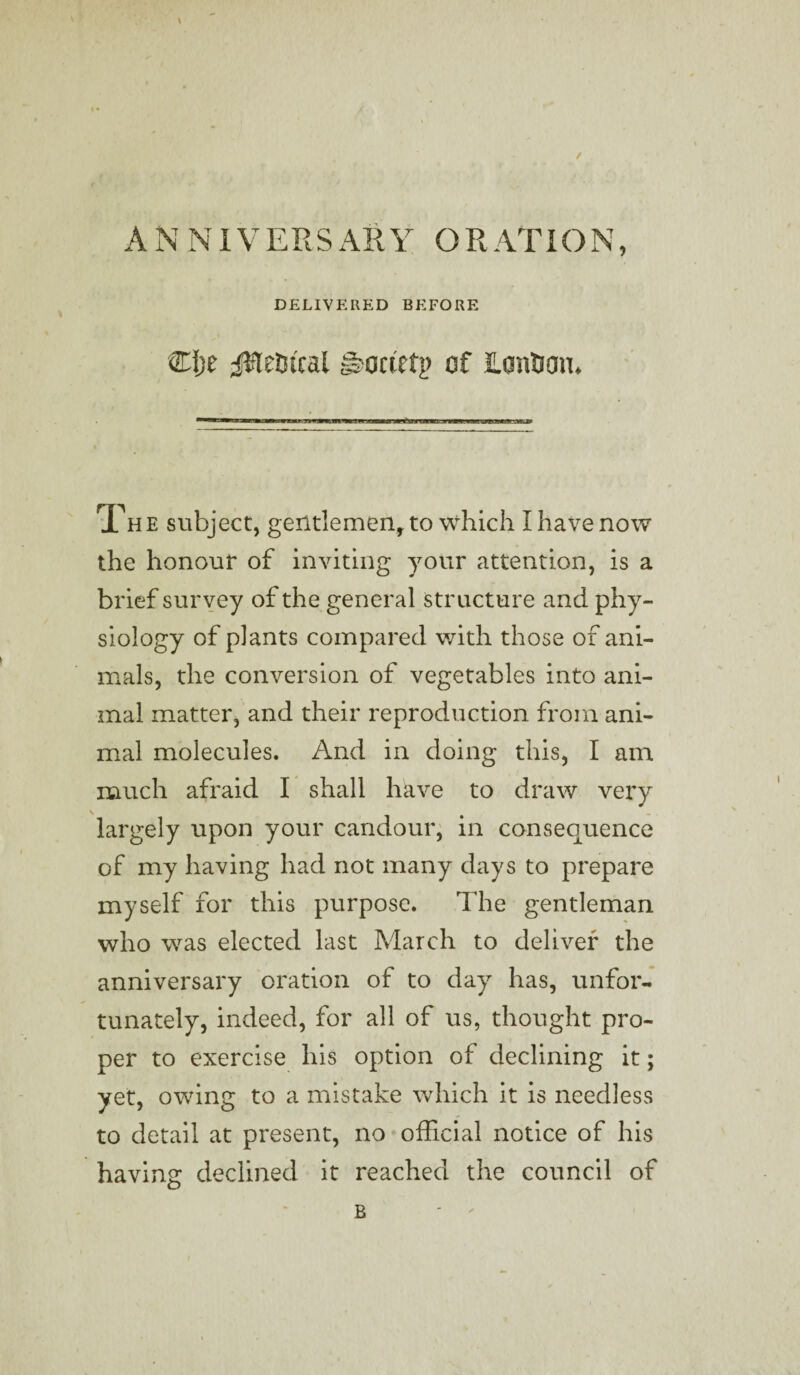 / A N NI VERS AH Y O R AT ION, DELIVERED BEFORE CI;e jWe&tcal ©octetp of ILantJan* Th e subject, gentlemen, to which I have now the honour of inviting your attention, is a brief survey of the general structure and phy¬ siology of plants compared with those of ani¬ mals, the conversion of vegetables into ani¬ mal matter, and their reproduction from ani¬ mal molecules. And in doing this, I am much afraid I shall have to draw very \ largely upon your candour, in consequence of my having had not many days to prepare myself for this purpose. The gentleman who was elected last March to deliver the anniversary oration of to day has, unfor¬ tunately, indeed, for all of us, thought pro¬ per to exercise his option of declining it; yet, owing to a mistake which it is needless to detail at present, no official notice of his having declined it reached the council of B