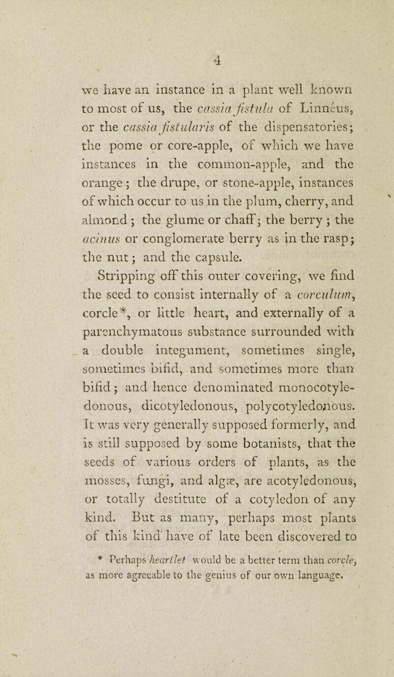 wg have an instance in a plant well known to most of us, the cassia fistula of Linneus, or the cassia fist alar is of the dispensatories; the pome or core-apple, of which we have instances in the common-apple, and the orange ; the drupe, or stone-apple, instances of which occur to us in the plum, cherry, and almond ; the glume or chaff; the berry ; the acinus or conglomerate berry as in the rasp; the nut; and the capsule. Stripping off this outer covering, we find the seed to consist internally of a corculum, corcle*, or little heart, and externally of a parenchymatous substance surrounded with a double integument, sometimes single, sometimes bifid, and sometimes more than bifid; and hence denominated monocotyle- donous, dicotyledonous, polycotyledojious. It was very generally supposed formerly, and is still supposed by some botanists, that the seeds of various orders of plants, as the mosses, fungi, and algte, are acotyiedonous, or totally destitute of a cotyledon of any kind. But as many, perhaps most plants of this kind have of late been discovered to ✓ , * Perhaps heartlet would be a better term than corcle, as more agreeable to the genius of our own language. I