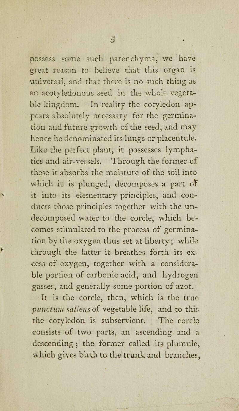 5 possess some such parenchyma, we have great reason to believe that this organ is universal, and that there is no such thing as an a-cotyledonous seed in the whole vegeta¬ ble kingdom. In reality the cotyledon ap¬ pears absolutely necessary for the 'germina¬ tion and future growth of the seed, and may hence be denominated its lungs or placentule. Like the perfect plant, it possesses lympha¬ tics and air-vessels. Through the former of these it absorbs the moisture of the soil into which it is plunged, decomposes a part of it into its elementary principles, and con¬ ducts those principles together with the un¬ decomposed water to the corcle, which be¬ comes stimulated to the process of germina¬ tion by the oxygen thus set at liberty; while through the latter it breathes forth its ex¬ cess of oxygen, together with a considera¬ ble portion of carbonic acid, and hydrogen gasses, and generally some portion of azot. It is the corcle, then, which is the true pimctum saliens of vegetable life, and to this the cotyledon is subservient. The corcle consists of two parts, an ascending and a descending; the former called its plumule, which gives birth to the trunk and branches,