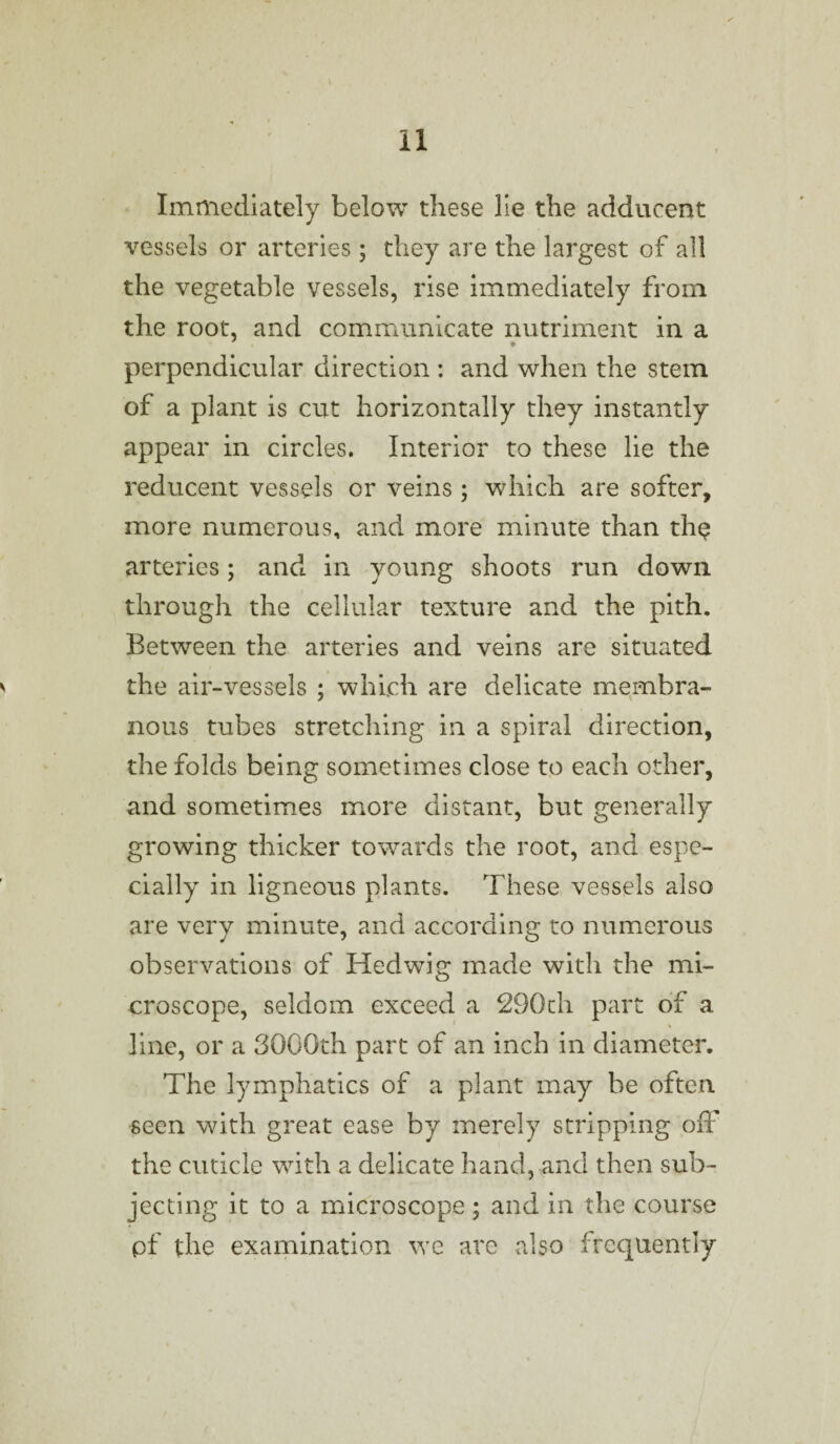 Immediately below these lie the adducent vessels or arteries ; they are the largest of all the vegetable vessels, rise immediately from the root, and communicate nutriment in a perpendicular direction ; and when the stem of a plant is cut horizontally they instantly appear in circles. Interior to these lie the reducent vessels or veins ; which are softer, more numerous, and more minute than the arteries; and in young shoots run down through the cellular texture and the pith. Between the arteries and veins are situated the air-vessels ; which are delicate membra¬ nous tubes stretching in a spiral direction, the folds being sometimes close to each other, and sometimes more distant, but generally growing thicker towards the root, and espe¬ cially in ligneous plants. These vessels also are very minute, and according to numerous observations of Hedwig made with the mi¬ croscope, seldom exceed a 290th part of a 1 » line, or a 3000th part of an inch in diameter. The lymphatics of a plant may be often seen with great ease by merely stripping off the cuticle with a delicate hand, and then sub¬ jecting it to a microscope; and in the course pf the examination we are also frequently