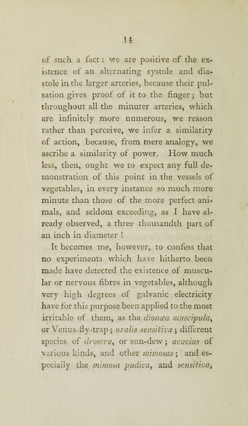 of such a fact : we are positive of the ex¬ istence of an alternating systole and dia¬ stole in the larger arteries, because their pul¬ sation gives proof of it to the finger; but throughout all the minuter arteries, which are infinitely more numerous, we reason rather than perceive, we infer a similarity of action, because, from mere analogy, we ascribe a similarity of power. How much less, then, ought we to expect any full de¬ monstration of this point in the vessels of vegetables, in every instance so much more minute than those of the more perfect ani¬ mals, and seldom exceeding, as I have al¬ ready observed, a three thousandth part of an inch in diameter L It becomes me, however, to confess that no experiments which have hitherto been made have detected the existence of muscu¬ lar or nervous fibres in vegetables, although very high degrees of galvanic electricity have for this purpose been applied to the most irritable of them, as the dioncea muscipula, or Venus-fly-trap ; oxalis sensitiva ; different species of drosera, or sun-dew; acacias of various kinds, and other mimosas ; and es¬ pecially the mimosa pudica, and sensitiva9