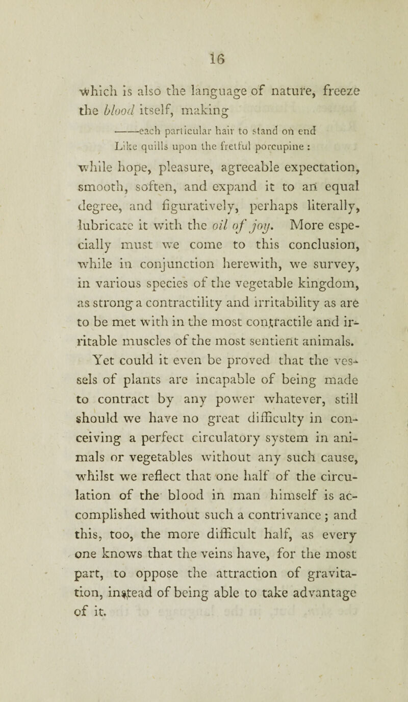 which is also the language of nature, freeze the blood itself, making -each particular hair to stand on end Like quills upon the fretful porcupine : while hope, pleasure, agreeable expectation, smooth, soften, and expand it to ail equal degree, and figuratively, perhaps literally, lubricate it with the oil of joy. More espe¬ cially must we come to this conclusion, while in conjunction herewith, we survey, in various species of the vegetable kingdom, as strong'a contractility and irritability as are to be met with in the most contractile and ir¬ ritable muscles of the most sentient animals. Yet could it even be proved that the ves^ sels of plants are incapable of being made to contract by any power whatever, still should we have no great difficulty in con¬ ceiving a perfect circulatory system in ani¬ mals or vegetables without any such cause, whilst we reflect that one half of the circu¬ lation of the blood in man himself is ac¬ complished without such a contrivance ; and this, too, the more difficult half, as every one knows that the veins have, for the most part, to oppose the attraction of gravita¬ tion, instead of being able to take advantage of it.