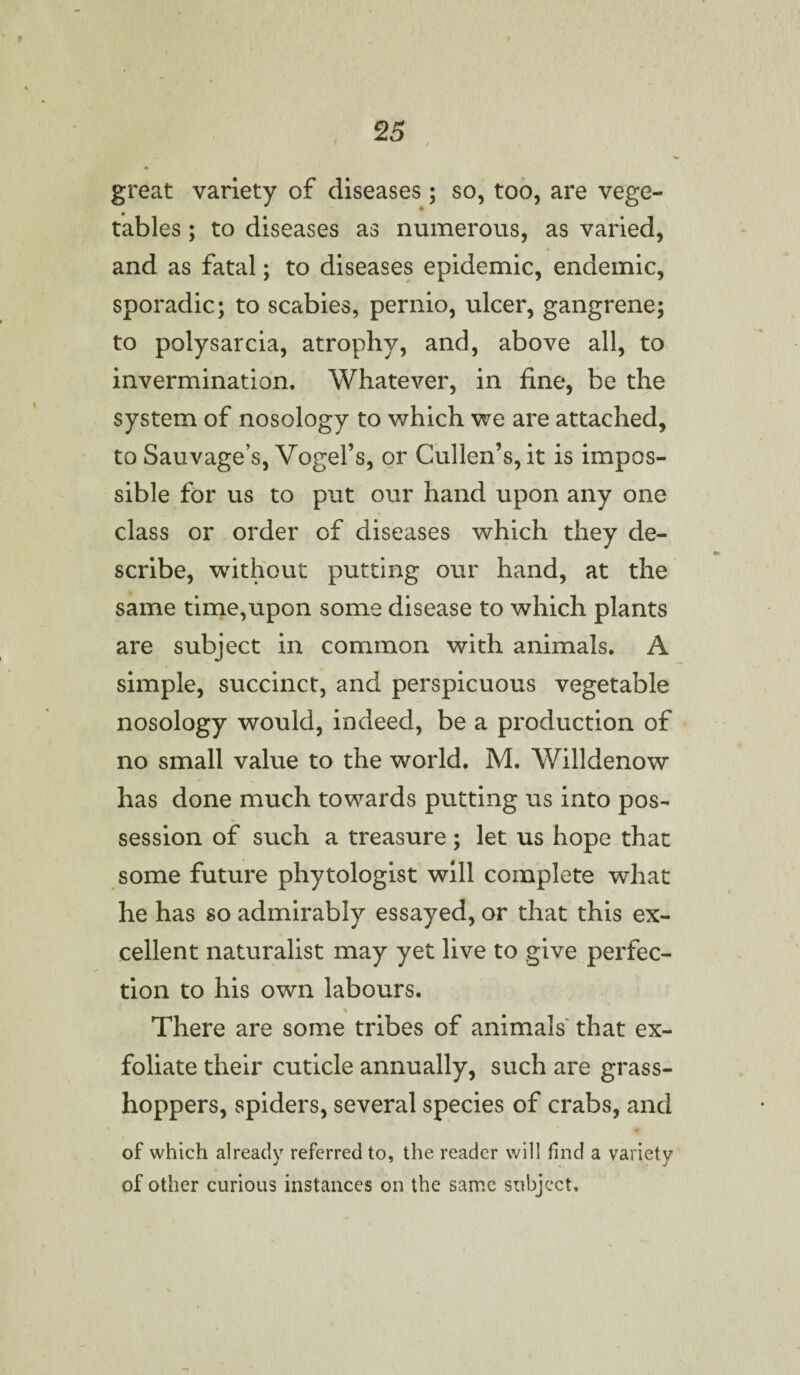 great variety of diseases; so, too, are vege¬ tables ; to diseases as numerous, as varied, and as fatal; to diseases epidemic, endemic, sporadic; to scabies, pernio, ulcer, gangrene; to polysarcia, atrophy, and, above all, to invermination. Whatever, in fine, be the system of nosology to which we are attached, to Sauvage’s, Vogel’s, or Cullen’s, it is impos¬ sible for us to put our hand upon any one class or order of diseases which they de¬ scribe, without putting our hand, at the same time,upon some disease to which plants are subject in common with animals. A simple, succinct, and perspicuous vegetable nosology would, indeed, be a production of no small value to the world. M. Willdenow / s * has done much towards putting us into pos¬ session of such a treasure; let us hope that some future phytologist will complete what he has so admirably essayed, or that this ex¬ cellent naturalist may yet live to give perfec¬ tion to his own labours. * There are some tribes of animals that ex¬ foliate their cuticle annually, such are grass¬ hoppers, spiders, several species of crabs, and of which already referred to, the reader will find a variety of other curious instances on the same subject.