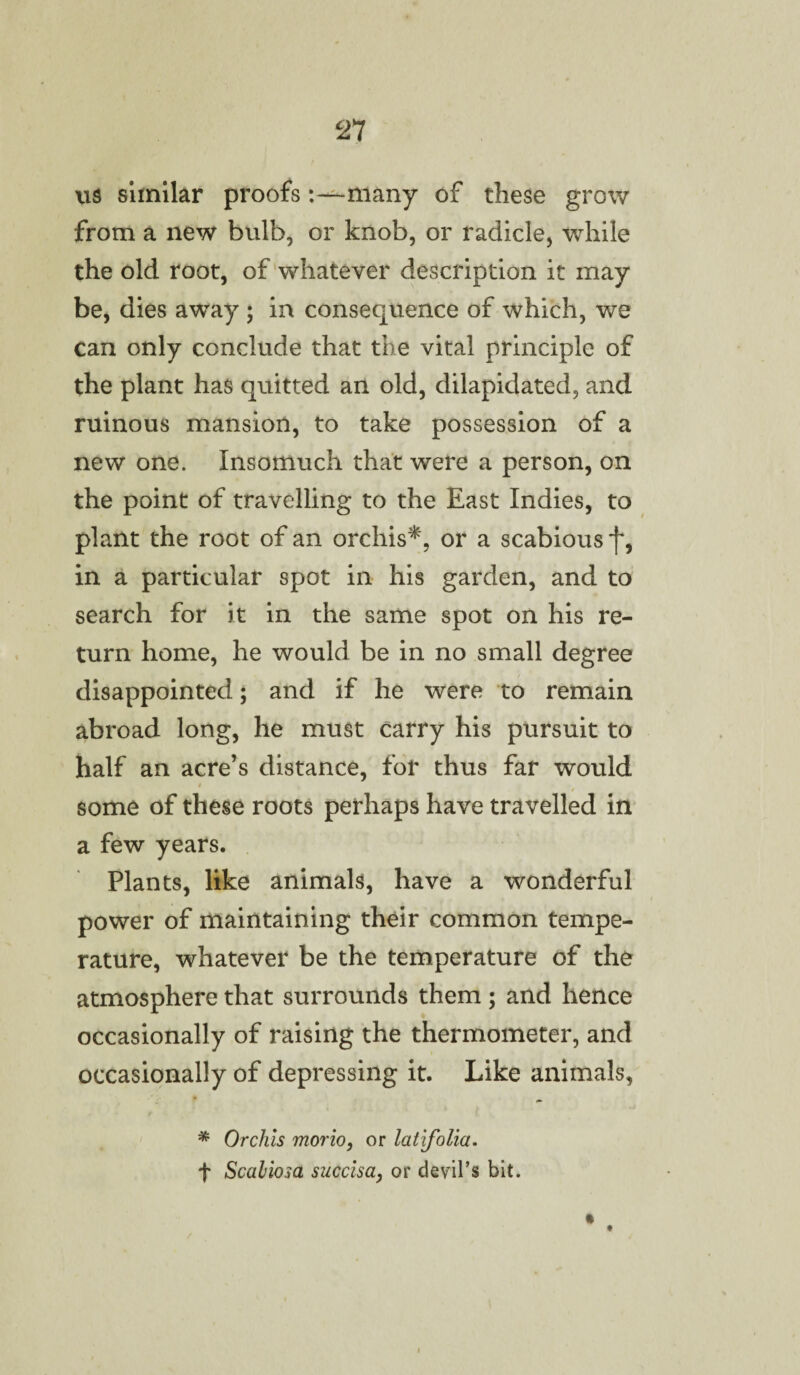 us similar proofsmany of these grow from a new bulb, or knob, or radicle, while the old root, of whatever description it may be, dies away ; in consequence of which, we can only conclude that the vital principle of the plant has quitted an old, dilapidated, and ruinous mansion, to take possession of a new one. Insomuch that were a person, on the point of travelling to the East Indies, to plant the root of an orchis*, or a scabious f, in a particular spot in his garden, and to search for it in the same spot on his re¬ turn home, he would be in no small degree disappointed; and if he were to remain abroad long, he must carry his pursuit to half an acre’s distance, for thus far would some of these roots perhaps have travelled in a few years. Plants, like animals, have a wonderful power of maintaining their common tempe¬ rature, whatever be the temperature of the atmosphere that surrounds them; and hence occasionally of raising the thermometer, and occasionally of depressing it. Like animals, * Orchis mono, or latifolia. f Scahiosa succlsa, or devil’s bit. i