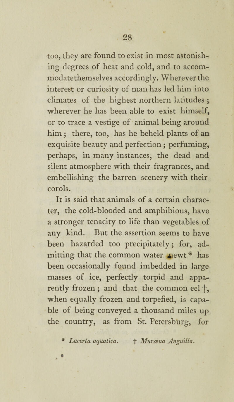 too, they are found to exist in most astonish¬ ing degrees of heat and cold, and to accom- modatethemselves accordingly. Wherever the interest or curiosity of man has led him into climates of the highest northern latitudes ; wherever he has been able to exist himself, or to trace a vestige of animal being around him ; there, too, has he beheld plants of an exquisite beauty and perfection ; perfuming, perhaps, in many instances, the dead and silent atmosphere with their fragrances, and embellishing the barren scenery with their corols. It is said that animals of a certain charac¬ ter, the cold-blooded and amphibious, have a stronger tenacity to life than vegetables of any kind. But the assertion seems to have been hazarded too precipitately; for, ad¬ mitting that the common water *ewt * has been occasionally found imbedded in large masses of ice, perfectly torpid and appa¬ rently frozen ; and that the common eel f, when equally frozen and torpefied, is capa¬ ble of being conveyed a thousand miles up the country, as from St. Petersburg, for * Lacerta aquatlca. f Murcena Anguilla.