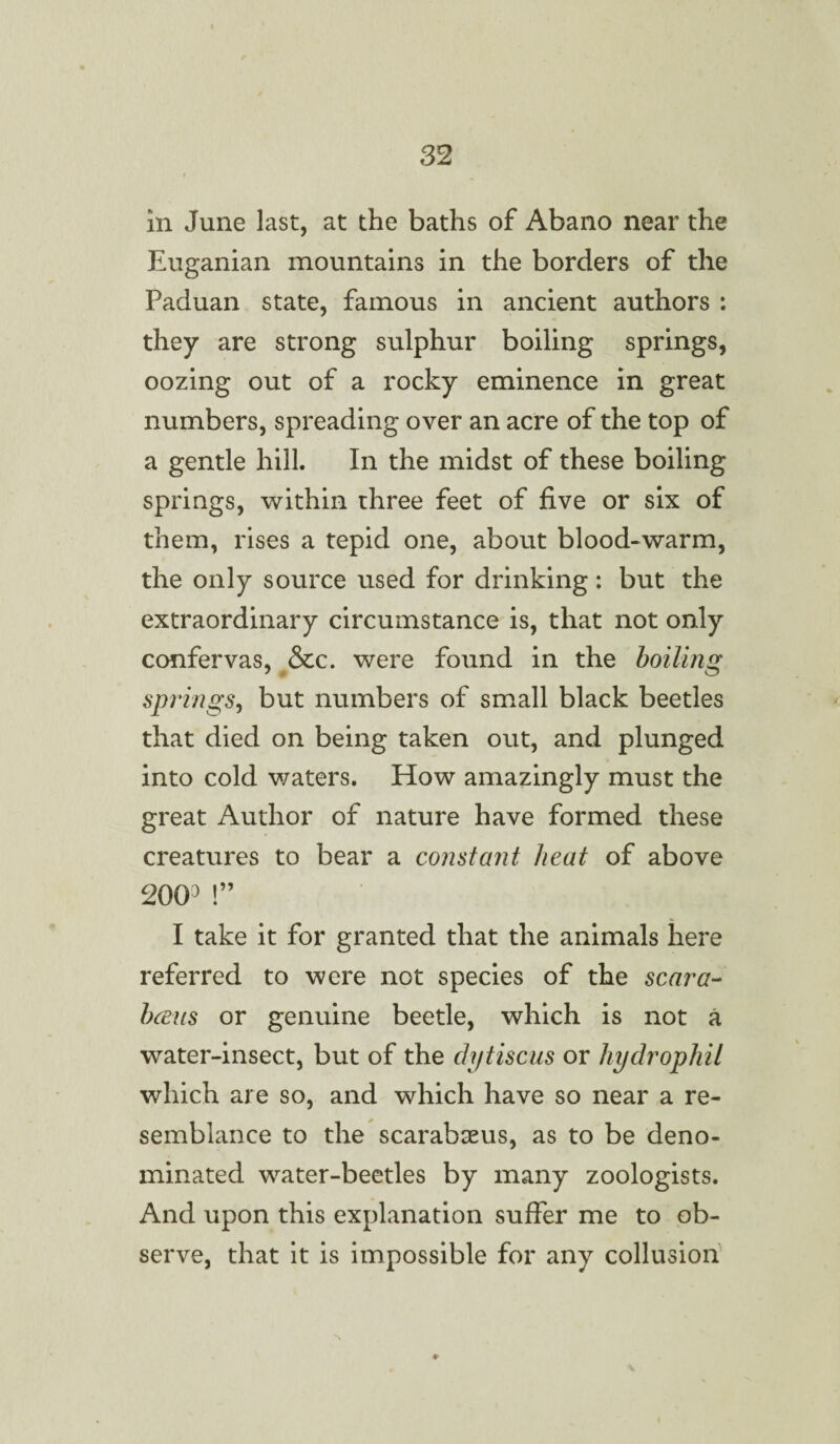 in June last, at the baths of Abano near the Euganian mountains in the borders of the Paduan state, famous in ancient authors : they are strong sulphur boiling springs, oozing out of a rocky eminence in great numbers, spreading over an acre of the top of a gentle hill. In the midst of these boiling springs, within three feet of five or six of them, rises a tepid one, about blood-warm, the only source used for drinking: but the extraordinary circumstance is, that not only confervas, &c. were found in the boiling springs, but numbers of small black beetles that died on being taken out, and plunged into cold waters. How amazingly must the great Author of nature have formed these creatures to bear a constant heat of above 20(P !” I take it for granted that the animals here referred to were not species of the scar a- bans or genuine beetle, which is not a water-insect, but of the dytiscus or hydrophil which are so, and which have so near a re¬ semblance to the scarabaeus, as to be deno¬ minated water-beetles by many zoologists. And upon this explanation suffer me to ob¬ serve, that it is impossible for any collusion ♦