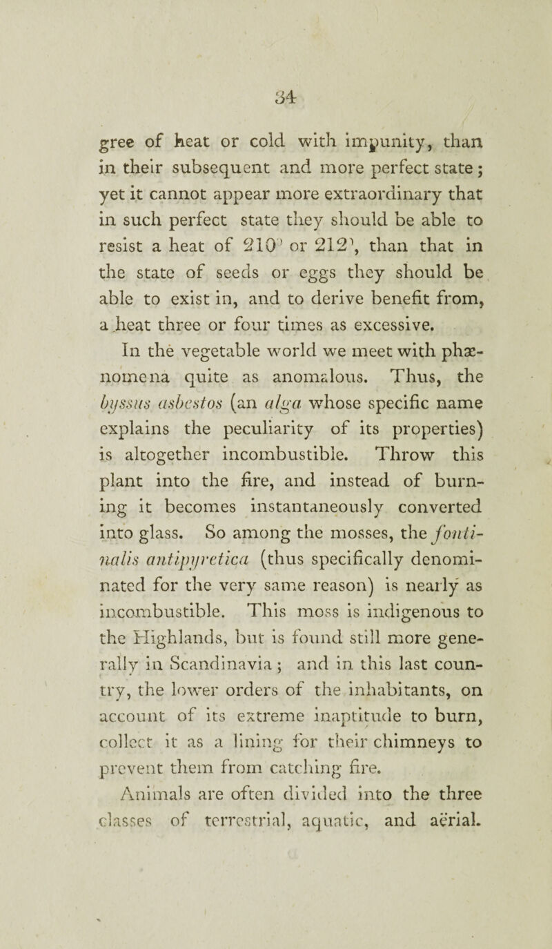 gree of heat or cold with immunity, than in their subsequent and more perfect state; yet it cannot appear more extraordinary that in such perfect state they should be able to resist a heat of ^10 * or 212\ than that in the state of seeds or eggs they should be able to exist in, and to derive benefit from, a heat three or four times as excessive. In the vegetable world we meet with phe¬ nomena quite as anomalous. Thus, the bjjssus asbestos (an alga wrhose specific name explains the peculiarity of its properties) is altogether incombustible. Throw this plant into the fire, and instead of burn¬ ing it becomes instantaneously converted into glass. So among the mosses, the fonti- nalis antipyretica (thus specifically denomi¬ nated for the very same reason) is nearly as incombustible. This moss is indigenous to the Highlands, but is found still more gene¬ rally in Scandinavia ; and in this last coun- try, the lower orders of the inhabitants, on account of its extreme inaptitude to burn, collect it as a lining for their chimneys to prevent them from catching fire. Animals are often divided into the three classes of terrestrial, aquatic, and aerial.