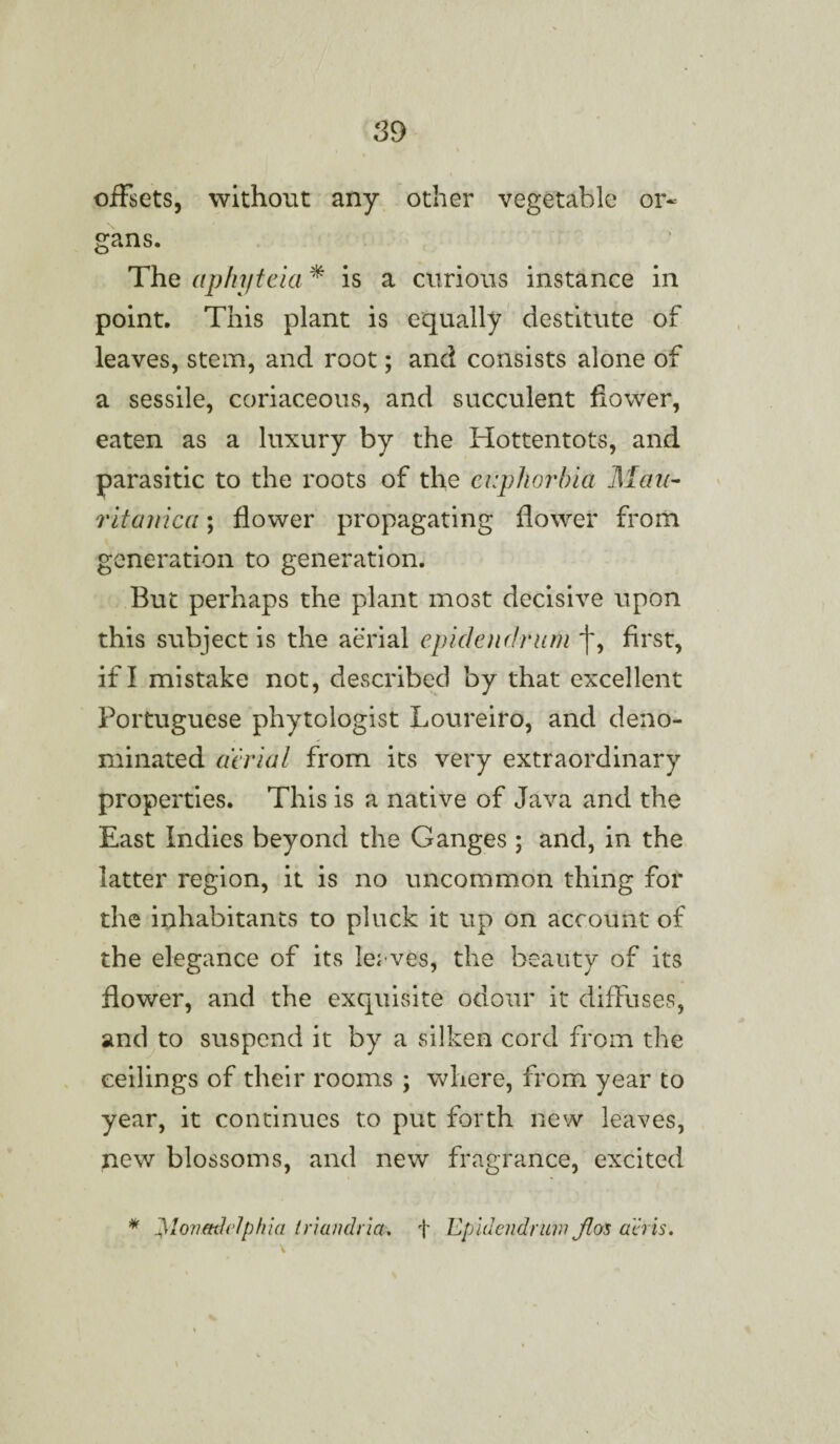 offsets, without any other vegetable or¬ gans. The aphyteia * is a curious instance in point. This plant is equally destitute of leaves, stem, and root; and consists alone of a sessile, coriaceous, and succulent flower, eaten as a luxury by the Hottentots, and parasitic to the roots of the euphorbia Mau- ritanica; flower propagating flower from generation to generation. But perhaps the plant most decisive upon this subject is the aerial epidendrum j~, first, if I mistake not, described by that excellent Portuguese phytologist Loureiro, and deno¬ minated aerial from its very extraordinary properties. This is a native of Java and the East Indies beyond the Ganges ; and, in the latter region, it is no uncommon thing for the inhabitants to pluck it up on account of the elegance of its lerves, the beauty of its flower, and the exquisite odour it diffuses, and to suspend it by a silken cord from the ceilings of their rooms ; where, from year to year, it continues to put forth new leaves, new blossoms, and new fragrance, excited * jyionmlelphia t nan drift* f Epidendrum Jlos acris.