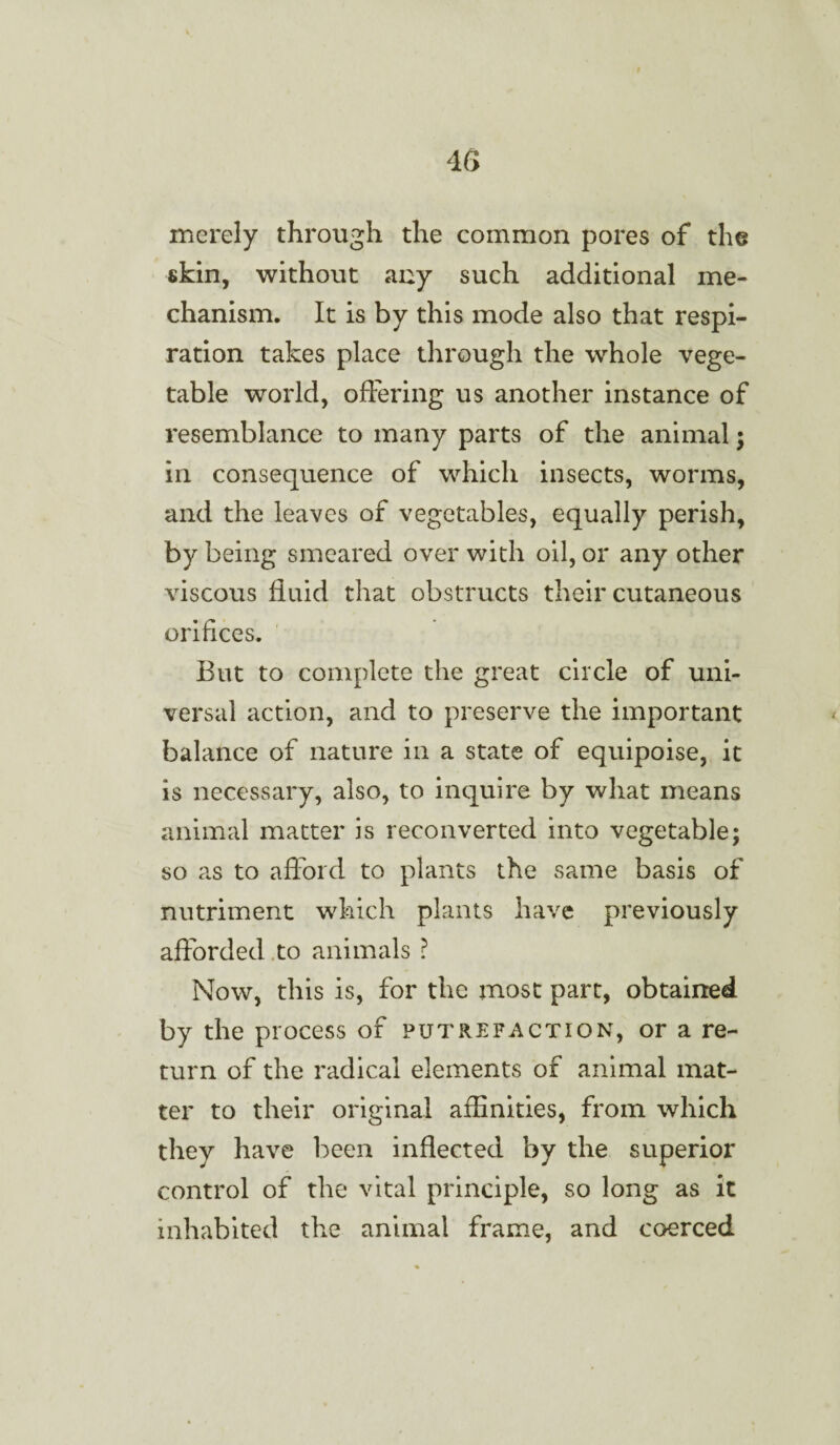 merely through the common pores of the skin, without any such additional me¬ chanism. It is by this mode also that respi¬ ration takes place through the whole vege¬ table world, offering us another instance of resemblance to many parts of the animal; in consequence of which insects, worms, and the leaves of vegetables, equally perish, by being smeared over with oil, or any other viscous fluid that obstructs their cutaneous orifices. But to complete the great circle of uni¬ versal action, and to preserve the important balance of nature in a state of equipoise, it is necessary, also, to inquire by what means animal matter is reconverted into vegetable; so as to afford to plants the same basis of nutriment which plants have previously afforded to animals ? Now, this is, for the most part, obtained by the process of putrefaction, or a re¬ turn of the radical elements of animal mat¬ ter to their original affinities, from which they have been inflected by the superior control of the vital principle, so long as it inhabited the animal frame, and coerced