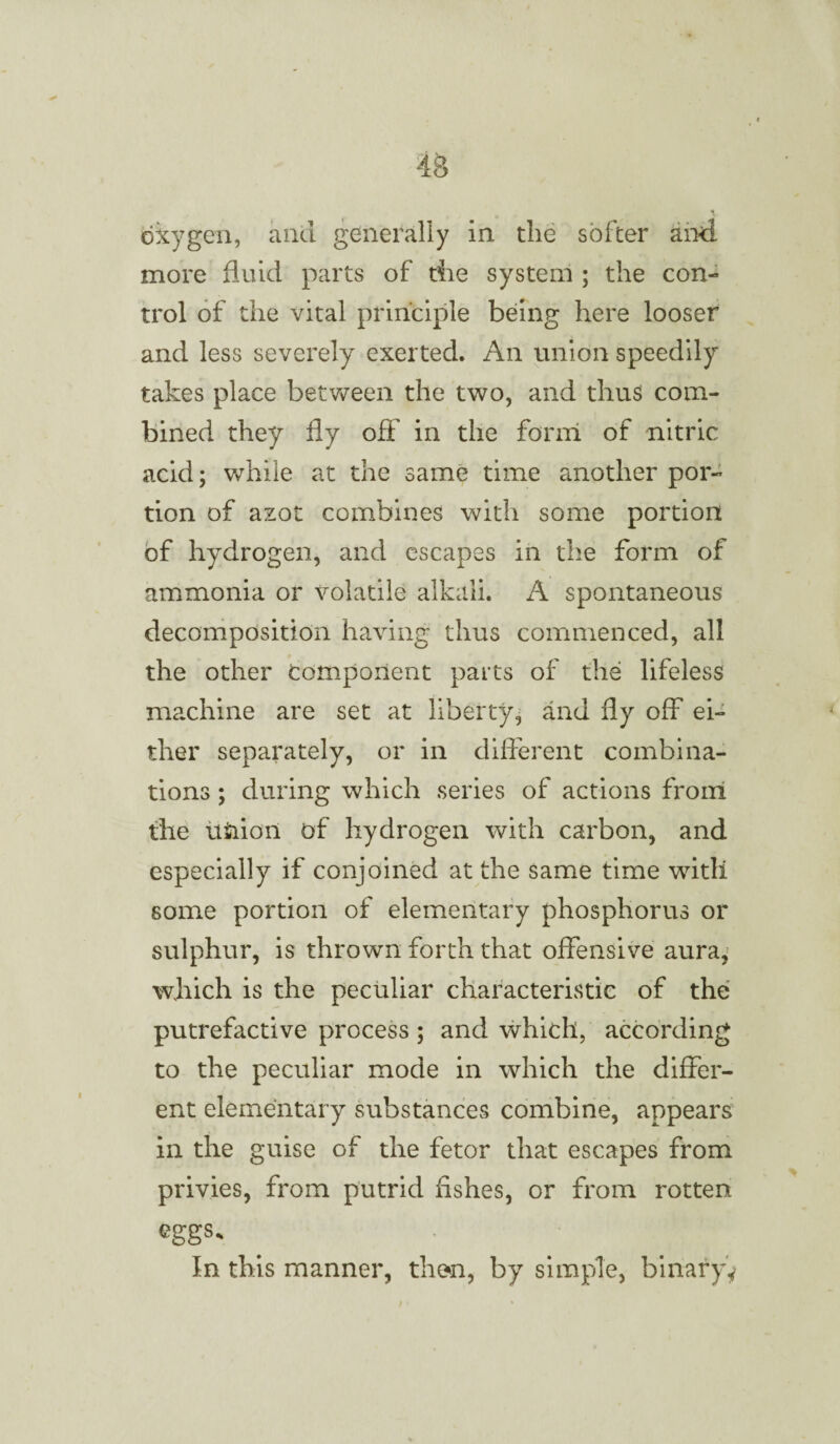 oxygen, and generally in the softer any¬ more fluid parts of the system ; the con¬ trol of the vital principle being here looser and less severely exerted. An union speedily takes place between the two, and thus com¬ bined they fly off in the form of nitric acid; while at the same time another por¬ tion of azot combines with some portion of hydrogen, and escapes in the form of ammonia or volatile alkali. A spontaneous decomposition having thus commenced, all the other component parts of the lifeless machine are set at liberty, and fly off ei¬ ther separately, or in different combina¬ tions ; during which series of actions front the uiiioii of hydrogen with carbon, and especially if conjoined at the same time with some portion of elementary phosphorus or sulphur, is thrown forth that offensive aura, which is the peculiar characteristic of the putrefactive process ; and which, according to the peculiar mode in which the differ¬ ent elementary substances combine, appears in the guise of the fetor that escapes from privies, from putrid Ashes, or from rotten eggs. In this manner, then, by simple, binary*