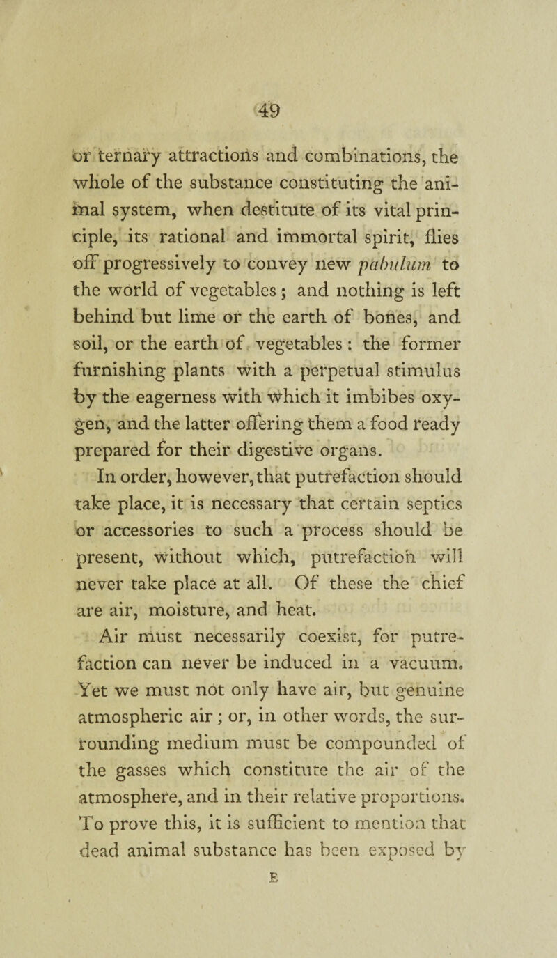 or ternary attractions and combinations, the whole of the substance constituting the ani¬ mal system, when destitute of its vital prin¬ ciple, its rational and immortal spirit, flies off progressively to convey new pabulum to the world of vegetables; and nothing is left behind but lime or the earth of bones, and soil, or the earth of vegetables: the former furnishing plants with a perpetual stimulus by the eagerness with which it imbibes oxy¬ gen, and the latter offering them a food ready prepared for their digestive organs. In order, however, that putrefaction should take place, it is necessary that certain septics or accessories to such a process should be present, without which, putrefaction will never take place at all. Of these the chief are air, moisture, and heat. Air must necessarily coexist, for putre¬ faction can never be induced in a vacuum,, Yet we must not only have air, but genuine atmospheric air; or, in other words, the sur¬ rounding medium must be compounded of the gasses which constitute the air of the atmosphere, and in their relative proportions. To prove this, it is sufficient to mention that dead animal substance has been exposed by E