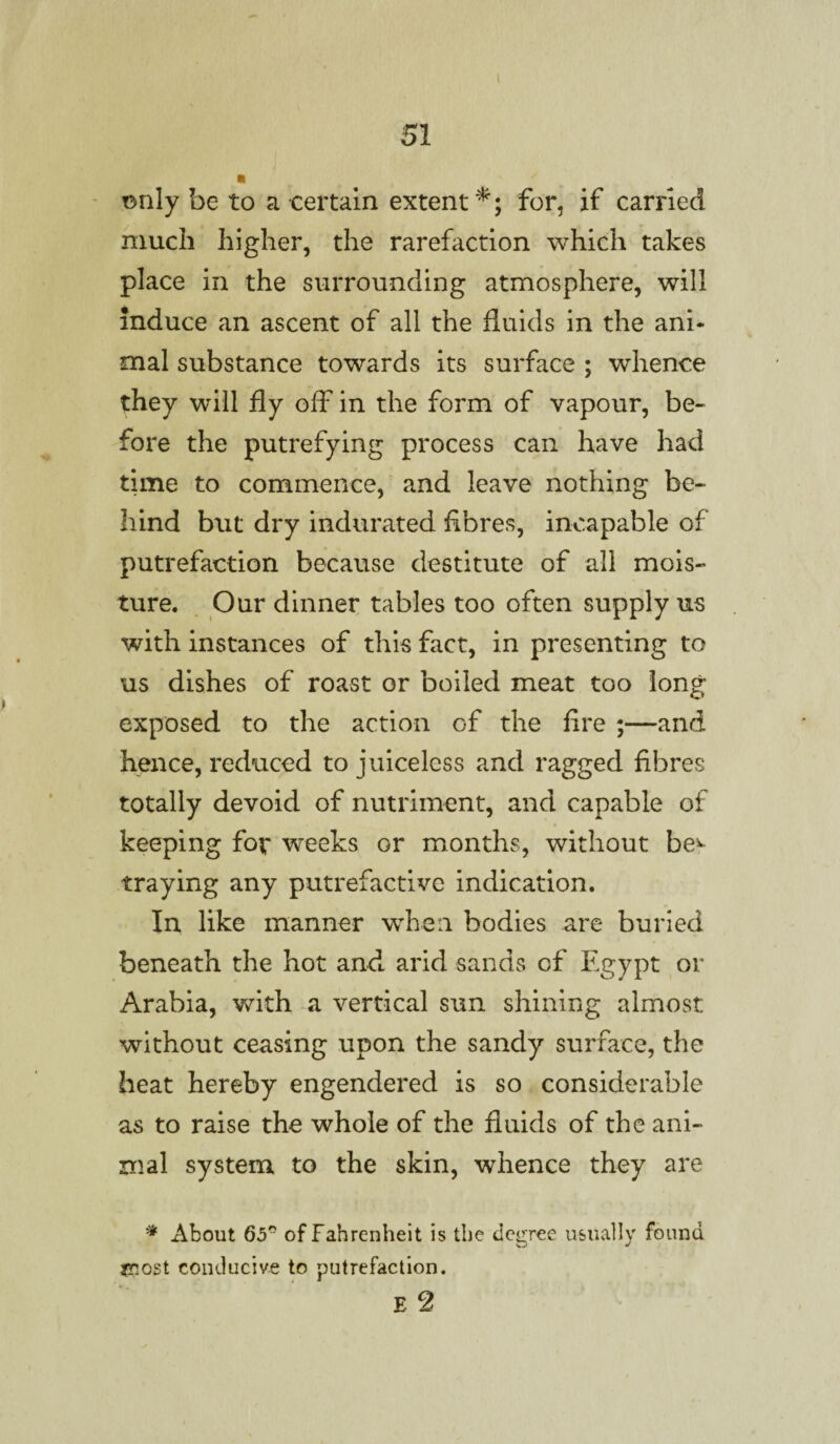 I 51 ■ only be to a certain extent*; for, if carried much higher, the rarefaction which takes place in the surrounding atmosphere, will induce an ascent of all the fluids in the ani¬ mal substance towards its surface ; whence they will fly off in the form of vapour, be¬ fore the putrefying process can have had time to commence, and leave nothing be¬ hind but dry indurated fibres, incapable of putrefaction because destitute of all mois¬ ture. Our dinner tables too often supply us with instances of this fact, in presenting to us dishes of roast or boiled meat too long exposed to the action of the fire ;—and hence, reduced to juiceless and ragged fibres totally devoid of nutriment, and capable of keeping for weeks or months, without be^ traying any putrefactive indication. In like manner when bodies are buried beneath the hot and arid sands of Egypt or Arabia, with a vertical sun shining almost without ceasing upon the sandy surface, the heat hereby engendered is so considerable as to raise the whole of the fluids of the ani¬ mal system to the skin, whence they are * About 65 of Fahrenheit is the degree usually found most conducive to putrefaction. E 2