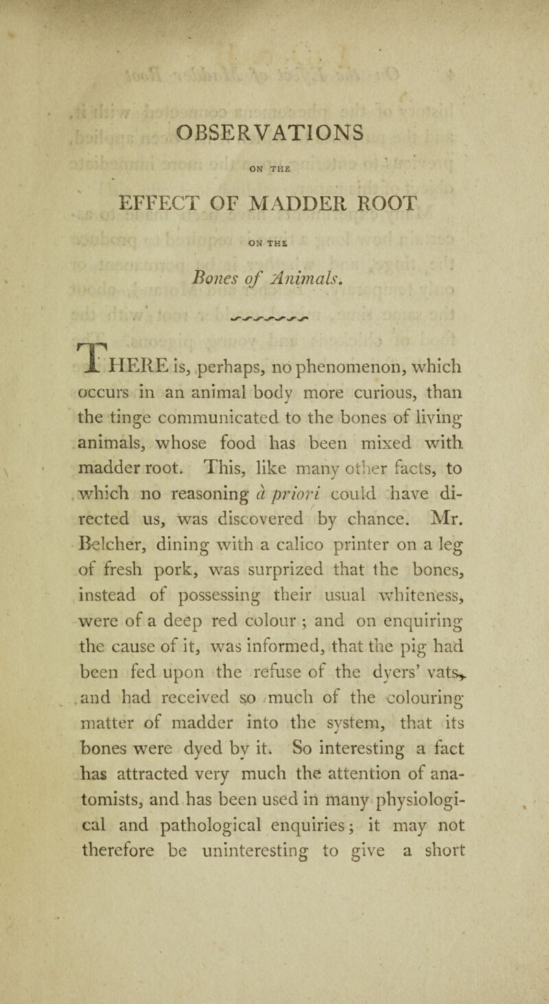 ON THE « * EFFECT OF MADDER ROOT l ) , ON THE Bones of Animals. > HP JL HERE is, perhaps, no phenomenon, which occurs in an animal body more curious, than the tinge communicated to the bones of living animals, whose food has been mixed with madder root. This, like many other facts, to which no reasoning a priori could have di¬ rected us, was discovered by chance. Mr. Eelcher, dining with a calico printer on a leg of fresh pork, was surprized that the bones, instead of possessing their usual whiteness, were of a deep red colour ; and on enquiring the cause of it, was informed, that the pig had been fed upon the refuse of the dyers’ vats* and had received so much of the colouring matter of madder into the system, that its bones were dyed by it. So interesting a fact has attracted very much the attention of ana¬ tomists, and has been used in many physiologi¬ cal and pathological enquiries; it may not therefore be uninteresting to give a short