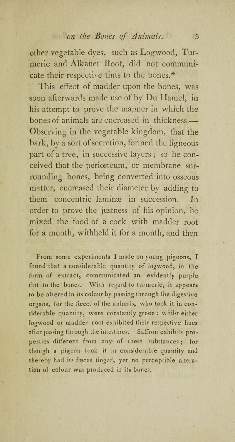 other vegetable dyes, such as Logwood, Tur¬ meric and Alkanet Loot, did not communi¬ cate their respective tints to the bones.* This effect of madder upon the bones, was soon afterwards made use of by Du Hamel, in his attempt to prove the manner in which the bones of animals are encreased in thickness.— x' v . Observing in the vegetable kingdom, that the bark, by a sort of secretion, formed the ligneous part of a tree, in successive layers ; so he con¬ ceived that the periosteum, or membrane sur¬ rounding bones, being converted into osseous matter, encreased their diameter by adding to them concentric laminae in succession. In order to prove the justness of his opinion, he mixed the food of a cock with madder root for a month, withheld it for a month, and then From some experiments I made on young pigeons, I found that a considerable quantity of logwood, in the form of extract, communicated an evidently purple tint to the bones. With regard to turmeric, it appears to be altered in its colour by passing through the digestive organs, for the freces of the animals, who took it in con¬ siderable quantity, were constantly green : whilst either logwood or madder root exhibited their respective hues after passing through the intestines. Saffron exhibits pro¬ perties different from any of these substances ; for though a pigeon took it in considerable quantity and thereby had its f®ces tinged, yet no perceptible altera¬ tion of colour was produced in its bones.