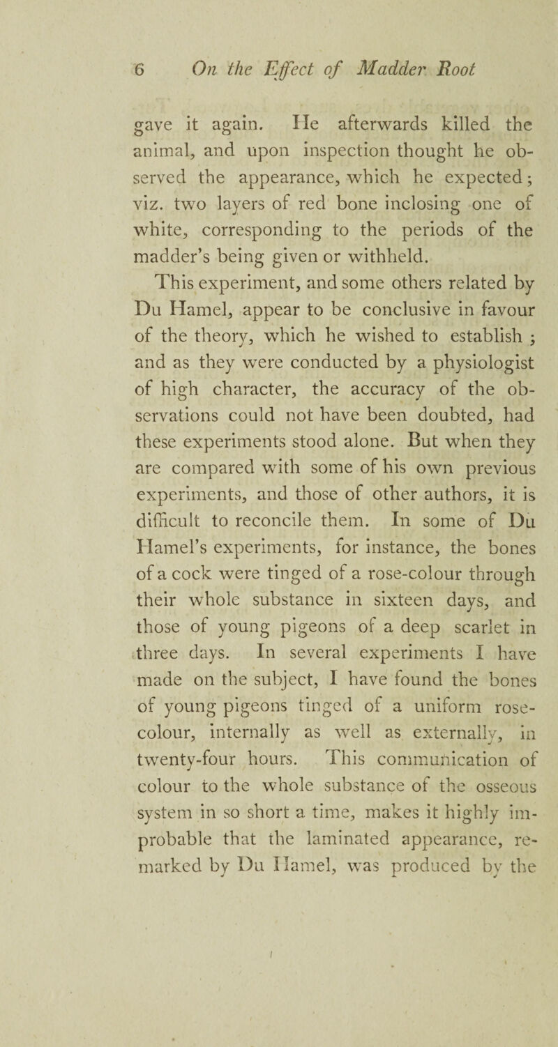 gave it again. He afterwards killed the animal, and upon inspection thought he ob¬ served the appearance, which he expected; viz. two layers of red bone inclosing one of white, corresponding to the periods of the madder’s being given or withheld. This experiment, and some others related by Du Hamel, appear to be conclusive in favour of the theory, which he wished to establish ; and as they were conducted by a physiologist of high character, the accuracy of the ob¬ servations could not have been doubted, had these experiments stood alone. But when they are compared with some of his own previous experiments, and those of other authors, it is difficult to reconcile them. In some of Du Hamel’s experiments, for instance, the bones of a cock were tinged of a rose-colour through their whole substance in sixteen days, and those of young pigeons of a deep scarlet in three days. In several experiments I have made on the subject, I have found the bones of young pigeons tinged of a uniform rose- colour, internally as well as externally, in twenty-four hours. This communication of colour to the whole substance of the osseous system in so short a time, makes it highly im¬ probable that the laminated appearance, re¬ marked by Du Hamel, was produced by the /