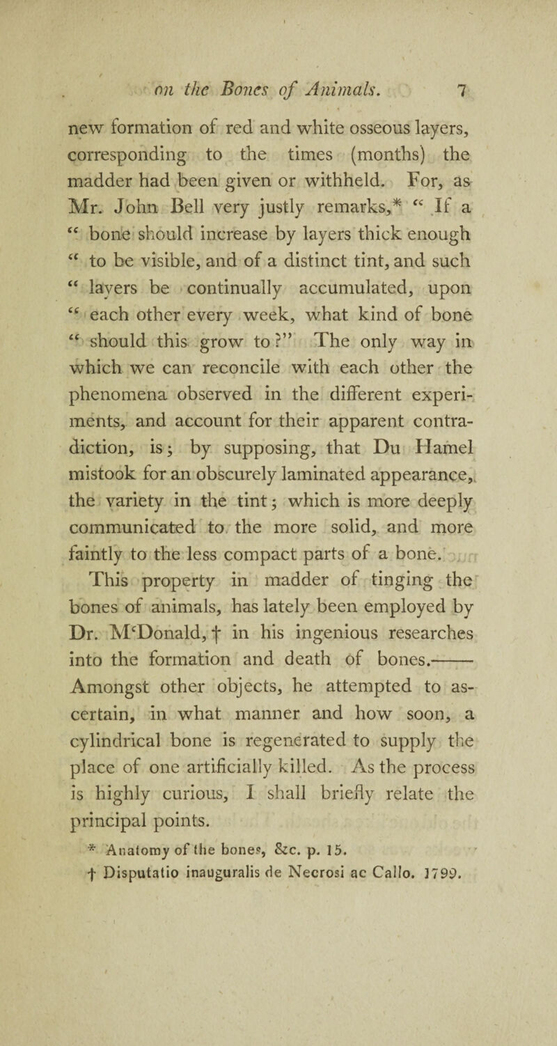 •> i a tm new formation of red and white osseous layers, corresponding to the times (months) the madder had been given or withheld. For, as Mr. John Bell very justly remarks,* “ If a “ bone should increase by layers thick enough “ to be visible, and of a distinct tint, and such “ layers be continually accumulated, upon cc each other every week, what kind of bone “ should this grow to?” The only way in which we can reconcile with each other the phenomena observed in the different experi¬ ments, and account for their apparent contra¬ diction, is; by supposing, that Du Hamel mistook for an obscurely laminated appearance, the variety in the tint; which is more deeply communicated to the more solid, and more faintly to the less compact parts of a bone. This property in madder of tinging the bones of animals, has lately been employed by Dr. McDonald, f in his ingenious researches into the formation and death of bones.- Amongst other objects, he attempted to as¬ certain, in what manner and how soon, a cylindrical bone is regenerated to supply the place of one artificially killed. As the process is highly curious, I shall briefly relate the principal points. * Anatomy of the bone?, &c. p. 15. f Disputatio inauguralis de Necrosi ac Callo. 1799.