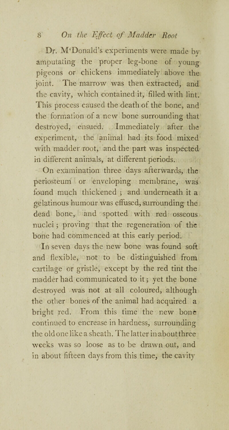 Dr. McDonald’s experiments were made by amputating the proper leg-bone of young pigeons or chickens immediately above the joint. The marrow was then extracted, and the cavity, which contained it, filled with lint. This process caused the death of the bone, and the formation of a new bone surrounding that destroyed, ensued. Immediately after the experiment, the animal had its food mixed with madder root, and the part was inspected in different animals, at different periods. On examination three days afterwards, the periosteum or enveloping membrane, was found much thickened ; and underneath it a gelatinous humour was effused, surrounding the dead bone, and spotted with red osseous nuclei; proving that the regeneration of the bone had commenced at this early period. In seven days the new bone was found soft and flexible, not to be distinguished from cartilage or gristle, except by the red tint the madder had communicated to it; yet the bone destroyed was not at all coloured, although the other bones of the animal had acquired a bright red. From this time the new bone continued to encrease in hardness, surrounding the old one like a sheath. The latter in about three weeks was so loose as to be drawn out, and in about fifteen days from this time, the cavity