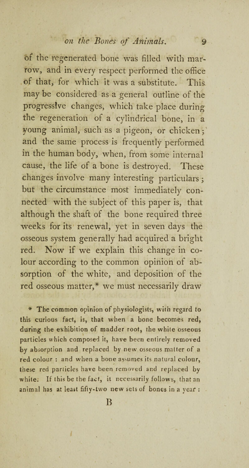 of the regenerated bone was filled with mar- row, and in every respect performed the office of that, for which it was a substitute. This may be considered as a general outline of the progressive changes, which take place during the regeneration of a cylindrical bone, in a young animal, such as a pigeon, or chicken; and the same process is frequently performed in the human body, when, from some internal cause, the life of a bone is destroyed. These changes involve many interesting particulars; but the circumstance most immediately con¬ nected with the subject of this paper is, that although the shaft of the bone required three weeks for its renewal, yet in seven days the osseous system generally had acquired a bright red. Now if we explain this change in co¬ lour according to the common opinion of ab¬ sorption of the white, and deposition of the red osseous matter,* we must necessarily draw * The common opinion of physiologists, with regard to this curious fact, is, that when a bone becomes red, during the exhibition of madder root, the white osseous particles which composed it, have been entirely removed by absorption and replaced by new osseous matter of a red colour : and when a bone assumes its natural colour, these red particles have been removed and replaced by white: If this be the fact, it necessarily follows, that an animal has at least fifty-two new sets of bones in a year : B i