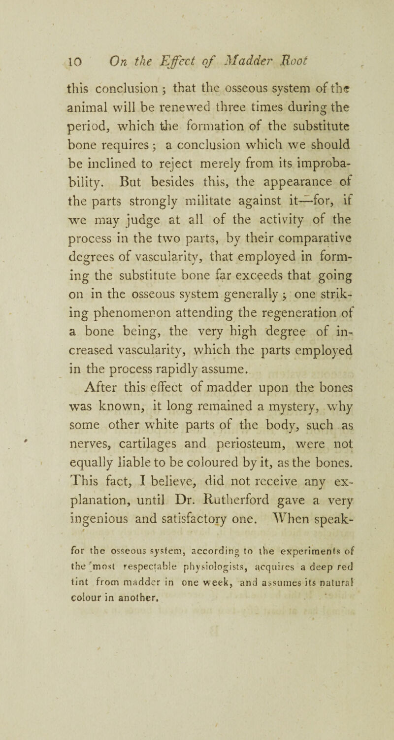 this conclusion ; that the osseous system of the animal will be renewed three times during the period, which the formation of the substitute bone requires; a conclusion which we should be inclined to reject merely from its improba¬ bility. But besides this, the appearance of the parts strongly militate against it—for, it we may judge at all of the activity of the process in the two parts, by their comparative degrees of vascularity, that employed in form¬ ing the substitute bone far exceeds that going on in the osseous system generally; one strik¬ ing phenomenon attending the regeneration of a bone being, the very high degree of in¬ creased vascularity, which the parts employed in the process rapidly assume. After this effect of madder upon the bones was known, it long remained a mystery, why some other white parts of the body, such as nerves, cartilages and periosteum, were not equally liable to be coloured by it, as the bones. This fact, I believe, did not receive any ex¬ planation, until Dr. Rutherford gave a very ingenious and satisfactory one. When speak- i , for the osseous system, according to the experiments of the most respectable physiologists, acquires a deep red tint from madder in one week, and assumes its natural colour in another.