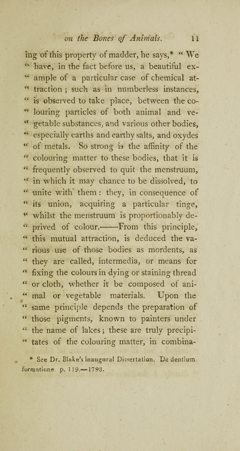 mg of this property of madder, he says,* c< We C4 have, in the fact before us, a beautiful ex- 6< ample of a particular case of chemical at- w traction ; such as in numberless instances, “ is observed to take place, between the co~ “ louring particles of both animal and ve- <c getable substances, and various other bodies, “ especially earths and earthy salts, and oxydes “ of metals. So strong is the affinity of the cc colouring matter to these bodies, that it is frequently observed to quit the menstruum, <c in which it may chance to be dissolved, to “ unite with them : they, in consequence of “ its union, acquiring a particular tinge, ** whilst the menstruum is proportionably de- % “ prived of colour.-From this principle, “ this mutual attraction, is deduced the va- “ rious use of those bodies as mordents, as “ they are called, intermedia, or means for “ fixing the colours in dying or staining thread <c or cloth, whether it be composed of ani- “ mal or vegetable materials. Upon the same principle depends the preparation of “ those pigments, known to painters under “ the name of lakes; these are truly precipi- “ tates of the colouring matter, in combina- * See Dr. Blake’s inaugural Dissertation. De dentium jforraatione. p. 119.—*1793.