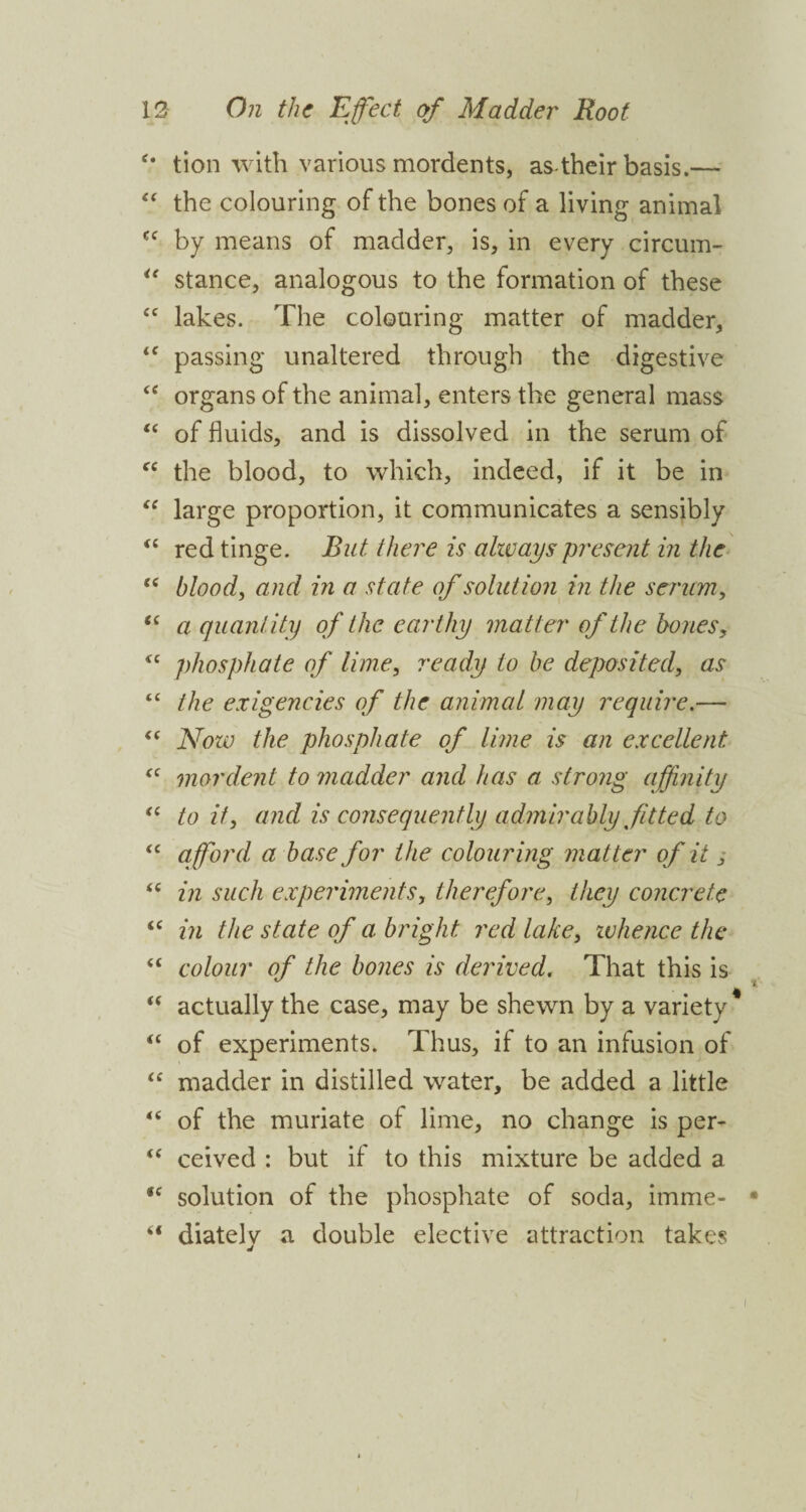 c* tion with various mordents, as-their basis.— “ the colouring of the bones of a living animal cc by means of madder, is, in every circum- u stance, analogous to the formation of these cc lakes. The colouring matter of madder, <f passing unaltered through the digestive <c organs of the animal, enters the general mass “ of fluids, and is dissolved in the serum of cc the blood, to which, indeed, if it be in “ large proportion, it communicates a sensibly “ red tinge. But there is always present in the “ blood, and in a state of solution in the serum, “ a quantity of the earthy matter of the bones, <c phosphate of lime, ready to be deposited, as “ the exigencies of the animal may require.— €C Now the phosphate of lime is an excellent “ mordent to madder and has a strong affinity “ to if, and is consequently admirably fitted to “ afford a base for the colouring matter of it “ in such experiments, therefore, they concrete “ in the state of a bright red lake, whence the “ colour of the bones is derived. That this is “ actually the case, may be shewn by a variety* “ of experiments. Thus, if to an infusion of “ madder in distilled water, be added a little 4< of the muriate of lime, no change is per- “ ceived : but if to this mixture be added a iC solution of the phosphate of soda, imme- “ diatelv a double elective attraction takes j