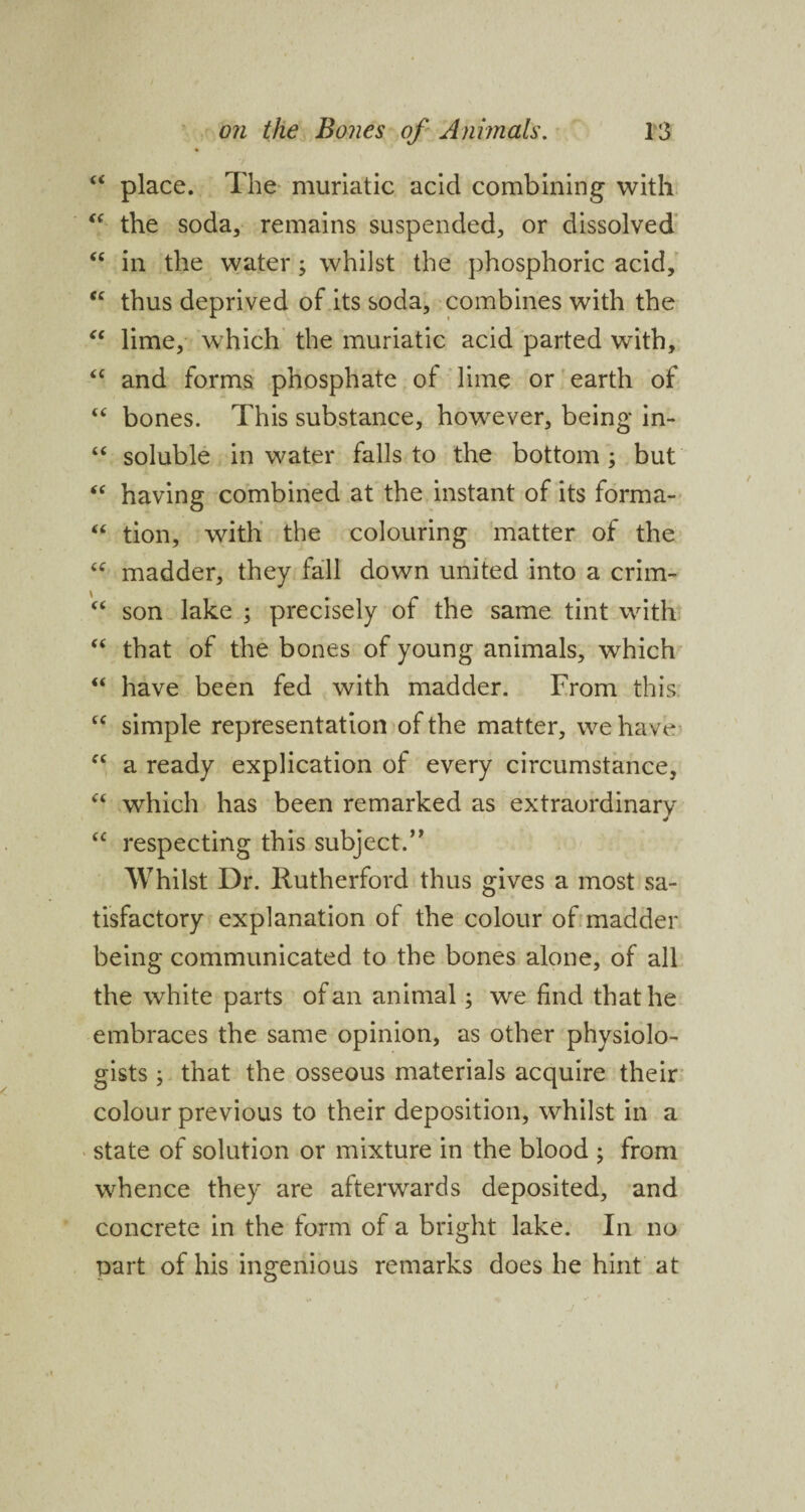 “ place. The muriatic acid combining with “ the soda, remains suspended, or dissolved “ in the water; whilst the phosphoric acid, “ thus deprived of its soda, combines with the “ lime, which the muriatic acid parted with, <c and forms phosphate of lime or earth of “ bones. This substance, however, being in- “ soluble in water falls to the bottom ; but “ having combined at the instant of its forma- “ tion, with the colouring matter of the “ madder, they fall down united into a crim- “ son lake ; precisely of the same tint with “ that of the bones of young animals, which “ have been fed with madder. From this “ simple representation of the matter, we have f< a ready explication of every circumstance, “ which has been remarked as extraordinary C£ respecting this subject.” Whilst Dr. Rutherford thus gives a most sa¬ tisfactory explanation of the colour of madder being communicated to the bones alone, of all the white parts of an animal; we find that he embraces the same opinion, as other physiolo¬ gists ; that the osseous materials acquire their colour previous to their deposition, whilst in a state of solution or mixture in the blood ; from whence they are afterwards deposited, and concrete in the form of a bright lake. In no part of his ingenious remarks does he hint at