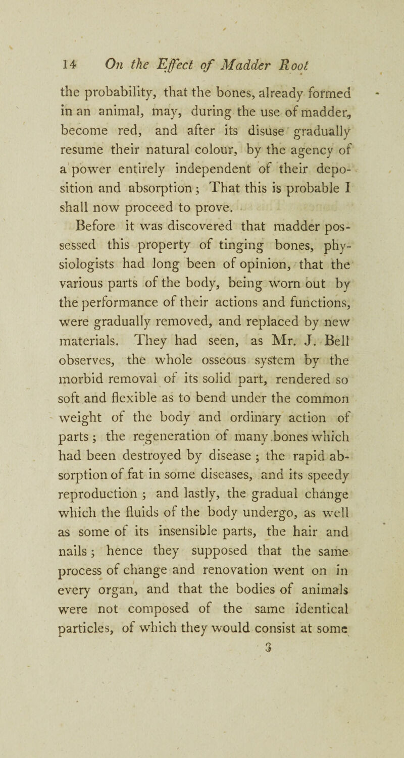 the probability, that the bones, already formed in an animal, may, during the use of madder, become red, and after its disuse gradually resume their natural colour, by the agency of a power entirely independent of their depo¬ sition and absorption; That this is probable I shall now proceed to prove. Before it was discovered that madder pos¬ sessed this property of tinging bones, phy¬ siologists had long been of opinion, that the various parts of the body, being worn out by the performance of their actions and functions, were gradually removed, and replaced by new materials. They had seen, as Mr. J. Bell observes, the whole osseous system by the morbid removal of its solid part, rendered so soft and flexible as to bend under the common weight of the body and ordinary action of parts; the regeneration of many bones which had been destroyed by disease ; the rapid ab¬ sorption of fat in some diseases, and its speedy reproduction ; and lastly, the gradual change which the fluids of the body undergo, as well as some of its insensible parts, the hair and nails; hence they supposed that the same process of change and renovation went on in every organ, and that the bodies of animals were not composed of the same identical particles, of which they would consist at some