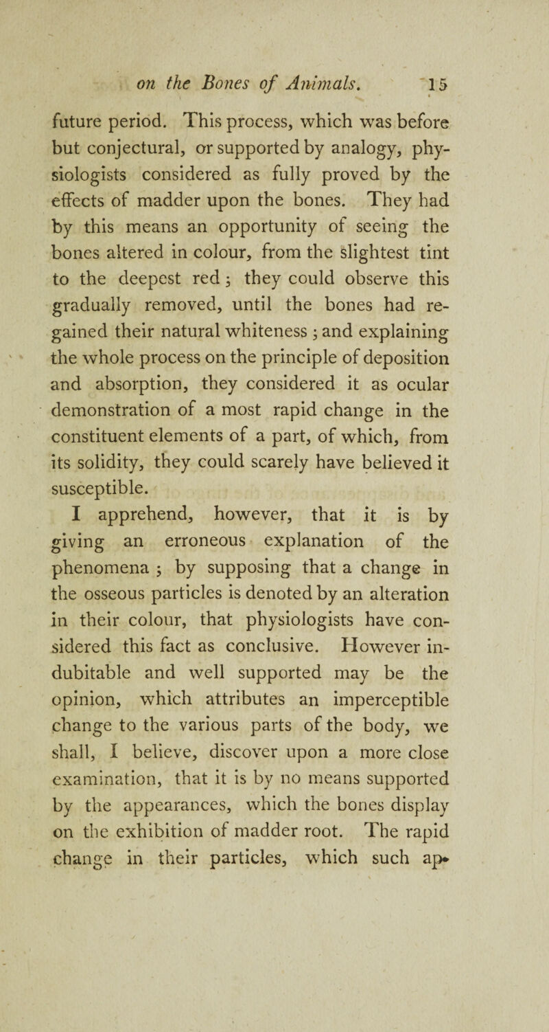 future period. This process, which was before but conjectural, or supported by analogy, phy¬ siologists considered as fully proved by the effects of madder upon the bones. They had by this means an opportunity of seeing the bones altered in colour, from the slightest tint to the deepest red, they could observe this gradually removed, until the bones had re¬ gained their natural whiteness ; and explaining the whole process on the principle of deposition and absorption, they considered it as ocular demonstration of a most rapid change in the constituent elements of a part, of which, from its solidity, they could scarely have believed it susceptible. I apprehend, however, that it is by giving an erroneous explanation of the phenomena ; by supposing that a change in the osseous particles is denoted by an alteration in their colour, that physiologists have con¬ sidered this fact as conclusive. However in¬ dubitable and well supported may be the opinion, which attributes an imperceptible change to the various parts of the body, we shall, I believe, discover upon a more close examination, that it is by no means supported by the appearances, which the bones display on the exhibition of madder root. The rapid change in their particles, which such ap*
