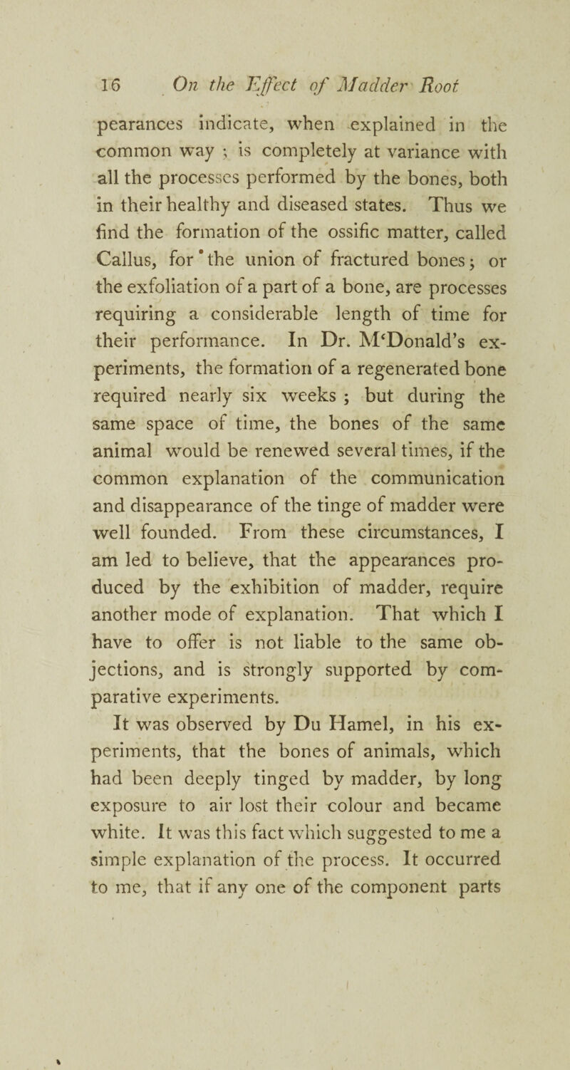 pearances indicate, when explained in the common way ; is completely at variance with all the processes performed by the bones, both in their healthy and diseased states. Thus we find the formation of the ossific matter, called Callus, for ' the union of fractured bones; or the exfoliation of a part of a bone, are processes requiring a considerable length of time for their performance. In Dr. McDonald’s ex¬ periments, the formation of a regenerated bone required nearly six weeks ; but during the same space of time, the bones of the same animal would be renewed several times, if the common explanation of the communication and disappearance of the tinge of madder were well founded. From these circumstances, I am led to believe, that the appearances pro¬ duced by the exhibition of madder, require another mode of explanation. That which I have to offer is not liable to the same ob¬ jections, and is strongly supported by com¬ parative experiments. It was observed by Du Hamel, in his ex¬ periments, that the bones of animals, which had been deeply tinged by madder, by long exposure to air lost their colour and became white. It was this fact which suggested to me a simple explanation of the process. It occurred to me, that if any one of the component parts