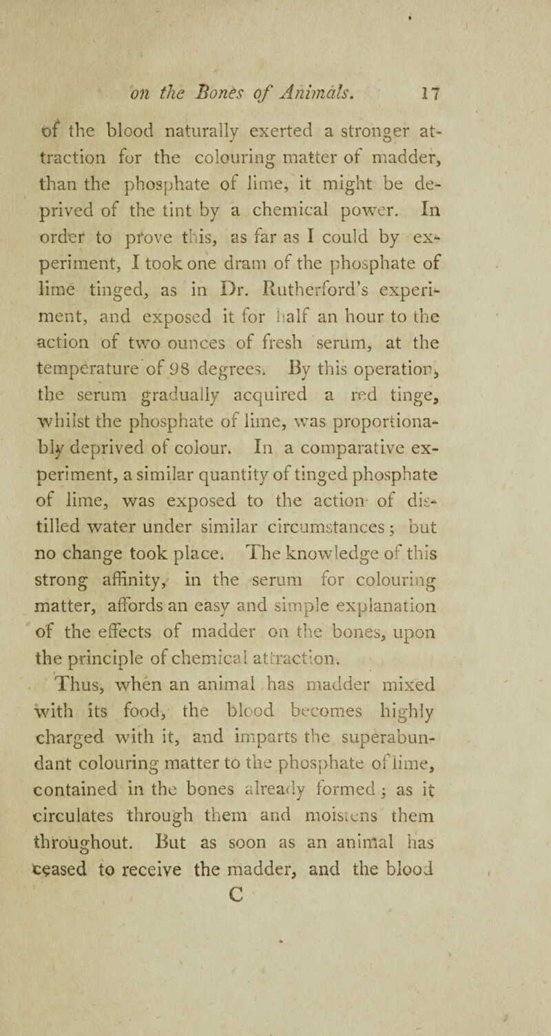of the blood naturally exerted a stronger at¬ traction for the colouring matter of madder, than the phosphate of lime, it might be de¬ prived of the tint by a chemical power. In order to prove this, as far as I could by ex¬ periment, I took one dram of the phosphate of lime tinged, as in Dr. Rutherford’s experi¬ ment, and exposed it for half an hour to the action of two ounces of fresh serum, at the temperature of 98 degrees. By this operation, the serum gradually acquired a red tinge, whilst the phosphate of lime, was proportiona- bly deprived of colour. In a comparative ex¬ periment, a similar quantity of tinged phosphate of lime, was exposed to the action- of dis¬ tilled water under similar circumstances; but no change took place; The knowledge of this strong affinity, in the serum for colouring matter, affords an easy and simple explanation of the effects of madder on the bones, upon the principle of chemical attraction. Thus, when an animal has madder mixed with its food, the blood becomes highly charged with it, and imparts the superabun¬ dant colouring matter to the phosphate of lime, contained in the bones already formed, as it circulates through them and moistens them throughout. But as soon as an animal has ceased to receive the madder, and the blood C
