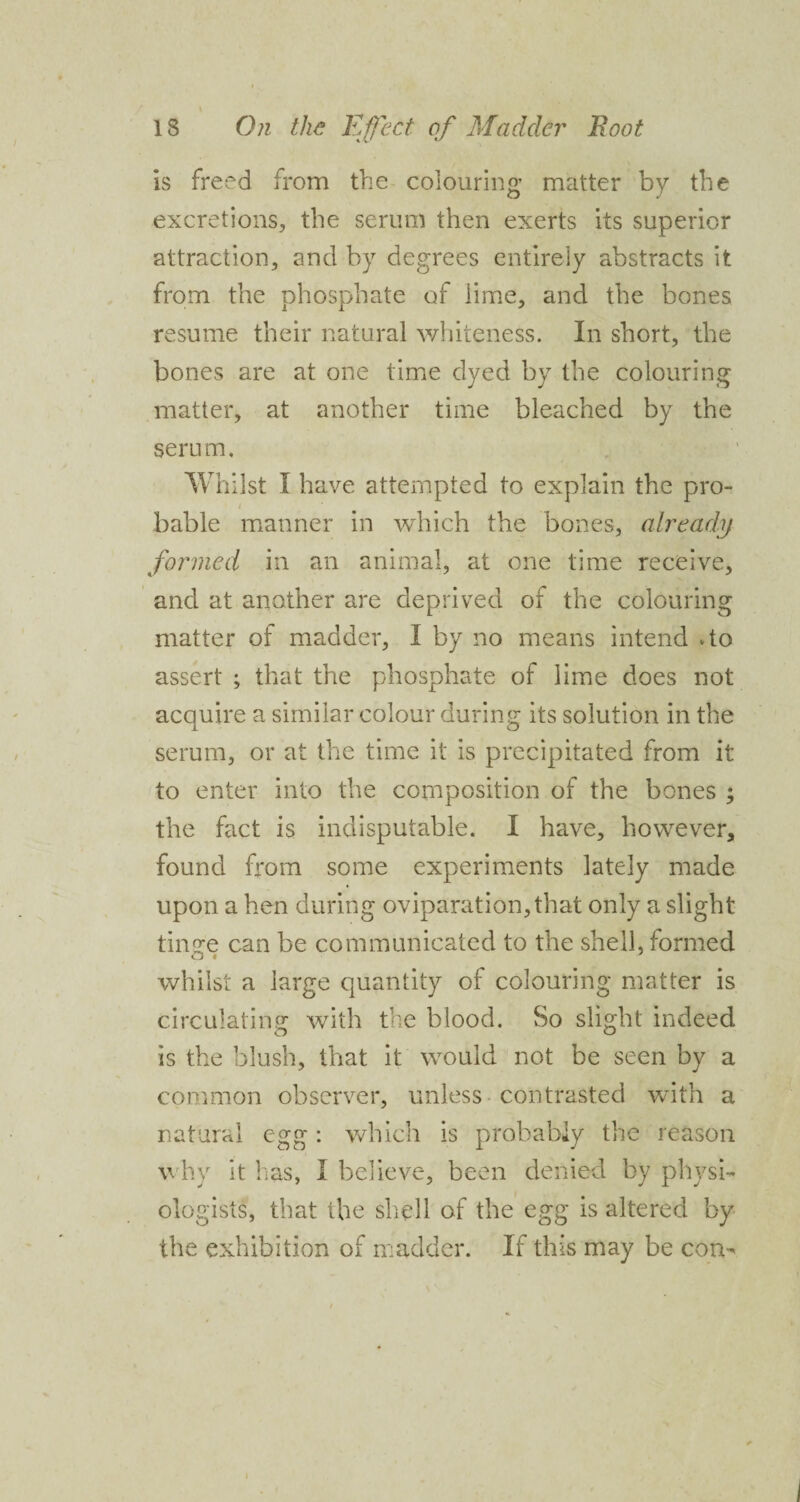 is freed from the colouring matter by the excretions, the serum then exerts its superior attraction, and by degrees entirely abstracts it from the phosphate of lime, and the bones resume their natural whiteness. In short, the bones are at one time dyed by the colouring matter, at another time bleached by the serum. Whilst I have attempted to explain the pro- bable manner in which the bones, already formed in an animal, at one time receive, and at another are deprived of the colouring matter of madder, I by no means intend do assert ; that the phosphate of lime does not acquire a similar colour during its solution in the serum, or at the time it is precipitated from it to enter into the composition of the bones ; the fact is indisputable. I have, however, found from some experiments lately made upon a hen during oviparation,that only a slight tinge can be communicated to the shell, formed whilst a large quantity of colouring matter is circulating with the blood. So slight indeed is the blush, that it would not be seen by a common observer, unless contrasted with a natural egg: which is probably the reason why it has, I believe, been denied by physi¬ ologists, that the shell of the egg is altered by the exhibition of madder. If this may be con-