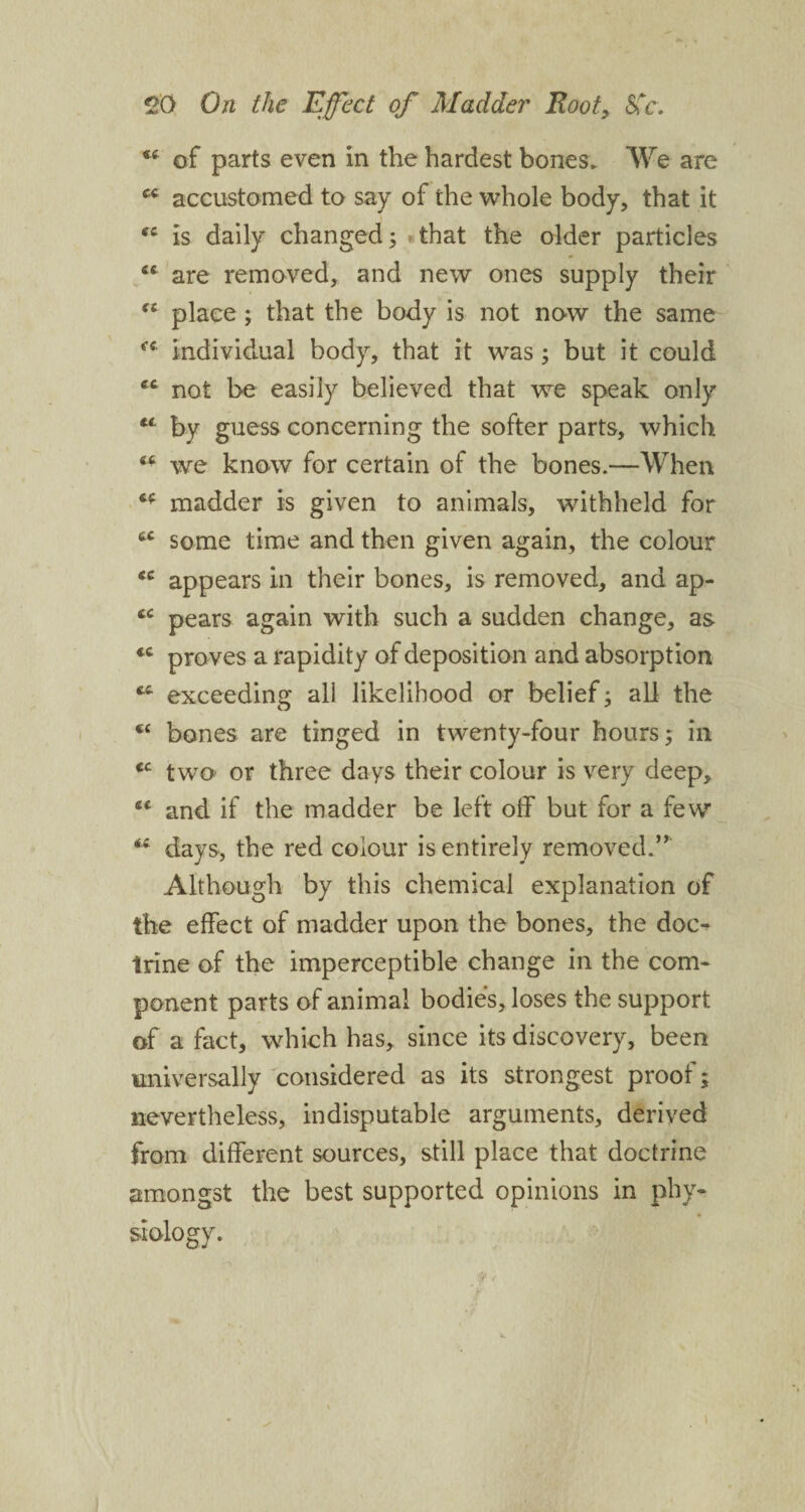 ct of parts even in the hardest bones* We are cc accustomed to say of the whole body, that it is daily changed; .that the older particles “ are removed, and new ones supply their “ place ; that the body is not now the same individual body, that it was ; but it could et not be easily believed that we speak only by guess concerning the softer parts, which <£ we know for certain of the bones.—When madder is given to animals, withheld for £C some time and then given again, the colour <c appears in their bones, is removed, and ap- tc pears again with such a sudden change, as *c proves a rapidity of deposition and absorption fct exceeding all likelihood or belief; all the cc bones are tinged in twenty-four hours; in cc two or three days their colour is very deep, and if the madder be left off but for a few days, the red colour is entirely removed.” Although by this chemical explanation of the effect of madder upon the bones, the doc¬ trine of the imperceptible change in the com¬ ponent parts of animal bodies, loses the support of a fact, which has, since its discovery, been universally considered as its strongest proof; nevertheless, indisputable arguments, derived from different sources, still place that doctrine amongst the best supported opinions in phy¬ siology. i