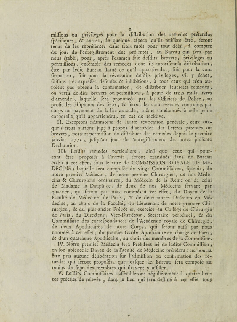 i millions ou privilèges pour la diftribution des remedes prétendus fpécifiques , & autres , de quelque efpece qu’ils prudent être, feront tenus de les repréfenter dans trois mois pour tout délai , à compter du jour de l’enregiftrement des préfentes , au Bureau qui fera par nous établi, pour , après l’examen fait defdits brevets, privilèges ou permiffions, enfemble des remedes dont ils autorifent la diftribution, être par ledit Bureau ftamé ce qu’il appartiendra > foit pour la con¬ firmation , foit pour la révocation defdits privilèges, s’il y échet, faifons très-exprefTes défenfes & inhibitions, à tous ceux qui n’en au- roient pas obtenu la confirmation, de diftribuer leursdits remedes , en vertu defdits brevets ou permiffions, à peine de trois mille livres d’amende , laquelle fera prononcée par les Officiers de Police , au profit des Hôpitaux des lieux ; Sc feront les contrevenans contraints par corps au payement de ladite amende , même condamnés à telle peine corporelle qu’il appartiendra, en cas de récidive. II. Exceptons néanmoins de ladite révocation générale, ceux aux¬ quels nous aurions jugé à propos d’accorder des Lettres patentes ou brevets , ponant permiffion de diflribuer des remedes depuis le premier janvier 1771 , jufqu’au jour de l’enregiftrement de notre préfente Déclaration. III. Lefdits remedes particuliers , ainfi que ceux qui pour¬ ront être propofés à l’avenir , feront examinés dans un. Bureau établi à cet effet, fous le titre de COMMISSION ROYALE DE ME¬ DECINE ; laquelle fera compol.ee de vingt Commiftàires , fçavoir, de notre premier Médecin , de notre premier Chirurgien , de nos Méde¬ cins 5c Chirurgiens ordinaires , du Médecin de la Reine ou de celui de Madame la Dauphine , de deux de nos Médecins fervant par quartier , qui feront par nous nommés à cet effet , du Doyen de la Faculté de Médecine de Paris , 5c de deux autres Doéteurs en Mé¬ decine , au choix de la Faculté, du Lieutenant de notre premier Chi¬ rurgien , & du plus ancien Prévôt en exercice au College de Chirurgie de Paris , du Directeur, Vice-Direéteur , Secrétaire perpétuel, 5c du Commiftàire des correfpondances de l’Academie royale de Chirurgie, de deux Apothicaires de notre Corps , qui feront auffi par nous nommés à cet effet; du premier Garde Apothicaire en charge de Paris, & d’un quatrième Apothicaire , au choix des membres de la Commiffion. IV. Notre premier Médecin fera Préfident né de ladite Commiffion ; en fon abfencc le Doyen de la Faculté de Médecine préfidera : ne pourra être pris aucune délibération fur l’admiffion ou confirmation des re- medes qui feront propofés, que lorfque le Bureau fera compofé au moins de fept des membres qui doivent y affifter. V. Lefdits Commiftàires s’aftèmbleront régulièrement à quatre heu¬ res précifes de relevée f dans le lieu qui fera deftiné à cet effet tous