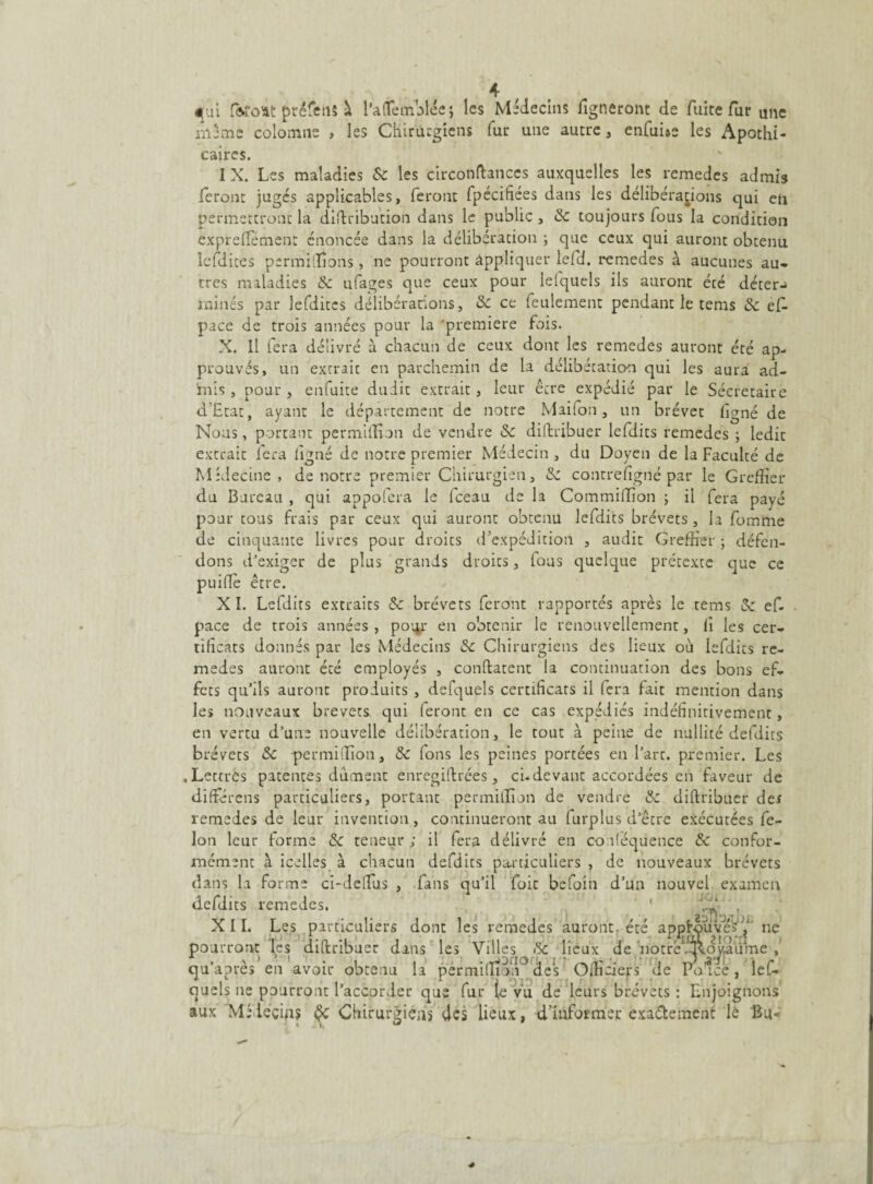 4ui forcît préfens à l’afleinolée; les Médecins ligneront de fuite fur une même colomne , les Chirurgiens fur une autre, enfui*- les Apothi¬ caires. I X. Les maladies & les circonftances auxquelles les remedes admis feront jugés applicables, feront fpécifiées dans les délibérations qui en permettront la diftribution dans le public , 3c toujours fous la condition expreflemenr énoncée dans la délibération ; que ceux qui auront obtenu Icfdites permillions, ne pourront appliquer lefd. remedes à aucunes au¬ tres maladies 3c ufages que ceux pour leiquels ils auront été déter^ minés par lefdites délibérations, 3c ce feulement pendant le tems Sc ef pace de trois années pour la première fois. X. Il fera délivré à chacun de ceux dont les remedes auront été ap¬ prouvés, un extrait en parchemin de la délibétation qui les aura ad¬ mis , pour , enfuice dudit extrait, leur être expédié par le Sécretaire d’Etat, ayant le département de notre Maifon, un brevet figné de Nous, portant permiffion de vendre 3c distribuer lefdits remedes ; ledit extrait fera ligné de notre premier Médecin , du Doyen de la Faculté de Médecine, de notre premier Chirurgien, 3c contrefigrié par le Greffier du Bureau , qui appofera le fceau de la Commiffîon ; il fera payé pour tous frais par ceux qui auront obtenu lefdits brévets, la fomme de cinquante livres pour droits d’expédition , audit Greffier ; défen¬ dons d'exiger de plus grands droits, fous quelque prétexte que ce puiffè être. XL Lefdits extraits 3c brévets feront rapportés après le tems & ef. pace de trois années , pour en obtenir le renouvellement, li les cer¬ tificats donnés par les Médecins 3c Chirurgiens des lieux où lefdits re¬ medes auront été employés , conftatent la continuation des bons ef¬ fets qu’ils auront produits , defquels certificats il (era fait mention dans les nouveaux brevets qui (eront en ce cas expédiés indéfinitivement, en vertu d’une nouvelle délibération, le tout à peine de nullité defdits brévets 3c permilfion, 3c Ions les peines portées en l’art, premier. Les .Lettres patentes dûment enregistrées, ci-devant accordées en faveur de diftérens particuliers, portant permiffion de vendre 3c diftribuer def remedes de leur invention, continueront au furplus d’être exécutées fé¬ lon leur forme 3c teneur; il fera délivré en co déquence 3c confor¬ mément à icelles à chacun defdits particuliers , de nouveaux brévets dans la forme ci-delfus , fans qu’il foit befoin d’un nouvel examen defdits remedes. j eu. XII. Les particuliers dont les remedes auront, été apjjjtçuvé’s1^ ne pourront les diftribuer dans les Villes & lieux de ’notrè^.oj'.àüme qu’après en avoir obtenu la permiffion des Officiels de Polcè, les¬ quels ne pourront l’accorder que fur (e vu de leurs brévets : Enjoignons aux Médecins Chirurgiens des lieux, d’iuformej: exactement le Bu<