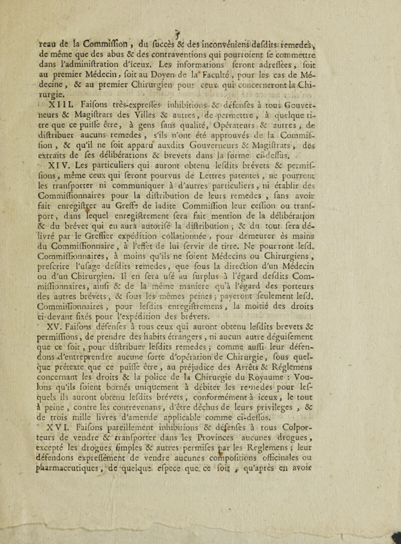 ireaii de la Commîfïîoll, du fuccès 8c des inconvéniens dgfdits: temedcsy de même que des abus 8c des contraventions qui pourroient fe commettre dans l’adminiftration d’iceux. Les informations feront adreflées, (oit au premier Médecin, foitau Doyen de la* Faculté , pour les cas de Mé¬ decine , 8c au premier Chirurgien pour ceux, qui concerneront la Chi¬ rurgie. ; XIII. Faifons très-expreffes inhibitions-8c défcnfes à tous Gouver¬ neurs & Magiftrats des Villes 8c autres, de permettre, à quelque ti¬ tre que ce puiffè être, à gens fans qualité. Opérateurs 8c autres, de diftribuer aucuns remedes , s’ils n’ont été approuvés de la Commif- lion , 8c qu’il ne ioit apparu auxdits Gouverneurs 8c Magiftrats , des extraits de fes délibérations 8c brevets dans la forme ci-dcffus. XIV. Les particuliers qui auront obtenu lefdits brevets 8c permif- iîons, même ceux qui feront pourvus de Lettres patentes, ne pourront les tranfporter ni communiquer à d’autres particuliers, ni établir des Commifïionnaires pour la diftribution de leurs remedes , fans avoir fait enregiftrer au Greffe de ladite Commiffion leur ceflion ou trans¬ port , dans lequel enregistrement fera fait mention de la délibération 8c du brevet qui en aura autorilé la diftribution ; & du tout fera dé¬ livré par le Greffier expédition collationnée , pour demeurer es mains du Commiffionnaire , à l’effet de lui fervir de titre. Ne pourront lefd. Commifïionnaires, à moins qu’ils ne foient Médecins ou Chirurgiens, preferire l’ufage defdits remedes, que fous la direction d’un Médecin ou d’un Chirurgien. Il en fera ufé au furplus à l’égard defdits Com¬ mifïionnaires, ainfi 8: de la même maniéré qu’à l’égard des porteurs des autres brevets, 8c fous les- mêmes peines; payeront feulement lefd. Commifïionnaires , pour lefdits enregiftremens, la moitié des droits ci-devant fixés pour l’expédition des brevets. XV. Faifons défenfes à tous ceux qui auront obtenu lefdits brevets 8c permiflions, de prendre des habits étrangers, ni aucun autre déguifement que ce foit, pour diftribuer lefdits remedes ; comme aufïi leur défen¬ dons -d'entreprendre aucune forte d’opération de Chirurgie, fous quel¬ que prétexte que ce puiffè être , au préjudice des Arrêts 8c Réglemens concernant les droits 8c la police de k Chirurgie du Royaume : Vou¬ lons qu’ils foient bornés uniquement à débiter les remedes pour les¬ quels ils auront obtenu lefdits brevets, conformément à iceux, le tout à peine, contre les contrevenans, d’être déchus de leurs privilèges , 8c de trois mille livres d’amende applicable comme ci-deffus. XVI. Faifons pareillement inhibitions 8c défenfes à tous Colpor¬ teurs de vendre 8c tranfporter dans les Provinces aucunes drogues, excepté les drogues (impies 8c autres permifes gar les Reglemens ; leur défendons expreffefnenn de vendre aucunes compofiffons officinales ou pharmaceutiques y de quelque, efpece que. ee fois 9 qu’après eu avoir