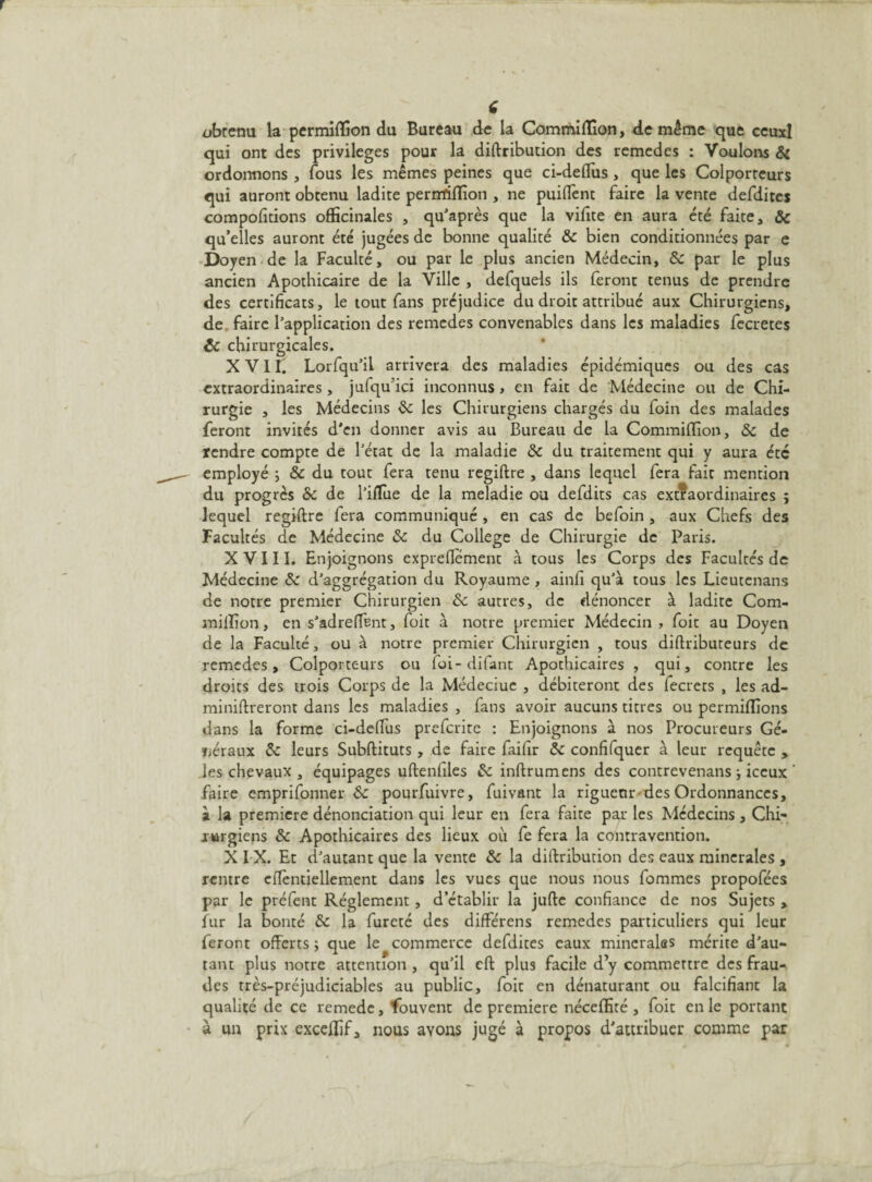 obtenu la permilfion du Bureau de la Commilïion, de même que ceuxl qui ont des privilèges pour la diftribution des remedes : Voulons 8i ordonnons , fous les mêmes peines que ci-deffus , que les Colporteurs qui auront obtenu ladite pernrilfion , ne puiftènt faire la vente defdites compofitions officinales , qu’après que la vifite en aura été faite, 8c qu’elles auront été jugées de bonne qualité 8c bien conditionnées par e Doyen de la Faculté, ou par le plus ancien Médecin, 8c par le plus ancien Apothicaire de la Ville , defquels ils feront tenus de prendre des certificats, le tout fans préjudice du droit attribué aux Chirurgiens, de faire l’application des remedes convenables dans les maladies fecretes ôc chirurgicales. X VI f. Lorfqu’il arrivera des maladies épidémiques ou des cas extraordinaires, jufqu’ici inconnus > en fait de Médecine ou de Chi¬ rurgie , les Médecins 8c les Chirurgiens chargés du foin des malades feront invités d'en donner avis au Bureau de la Commiffion, 8c de tendre compte de l’état de la maladie 8c du traitement qui y aura été employé ; 8c du tout fera tenu regiftre , dans lequel fera fait mention du progrès 8c de l’ifïue de la meladie ou defdits cas extraordinaires ; lequel regiftre fera communiqué , en cas de befoin , aux Chefs des Facultés de Médecine 8c du College de Chirurgie de Paris. X V 111. Enjoignons expreflement à tous les Corps des Facultés de Médecine 8c d’aggrégation du Royaume , ainfi qu’à tous les Lieutenans de notre premier Chirurgien 8c autres, de dénoncer à ladite Com- milfion, en s’adreffent, foit à notre premier Médecin , foit au Doyen de la Faculté, ou à notre premier Chirurgien , tous diftributeurs de remedes. Colporteurs ou foi-difant Apothicaires , qui, contre les droits des trois Corps de la Médcciue , débiteront des fecrets , les ad- miniftreront dans les maladies , fans avoir aucuns titres ou permiffions dans la forme ci-deffus preferite : Enjoignons à nos Procureurs Gé¬ néraux 8c leurs Subftituts , de faire faifir 8c confifquer à leur requête , les chevaux , équipages uftenfiles & inftrumens des contrevenans -, iccux faire emprifonner 8c pourfuivre, fuivant la riguenr des Ordonnances, à la première dénonciation qui leur en fera faite par les Médecins , Chi- jurgiens 8c Apothicaires des lieux où fe fera la contravention. X I X. Et d’autant que la vente 8c la diftribution des eaux minérales , rentre cftèntiellement dans les vues que nous nous fommes propofées par le préfent Réglement , d’établir la jufte confiance de nos Sujets , fur la bonté 8c la fureté des différens remedes particuliers qui leur feront offerts ; que le commerce defdites eaux minérales mérite d’au¬ tant plus notre attention , qu’il cft plus facile d’y commettre des frau¬ des très-préjudiciables au public, foit en dénaturant ou falcifiant la qualité de ce remede, fouvent de première néceffité , foit en le portant à un prix exceffif, nous ayons jugé à propos d'attribuer comme par