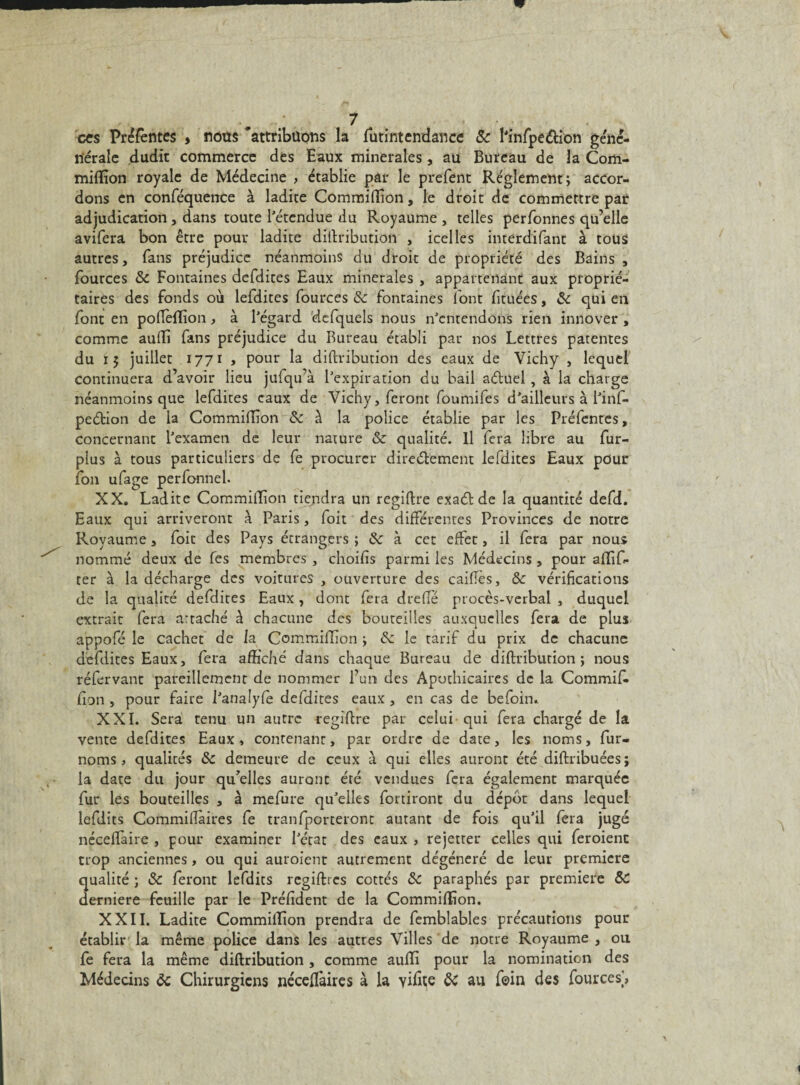 ces Prérentes , nous 'attribuons la lutintendance & Knfpe&ion géné- nérale dudit commerce des Eaux minérales, au Bureau de la Com- mifEon royale de Médecine > établie par le prefent Réglement; accor¬ dons en conféquence à ladite CommifEon, le droit de commettre par adjudication , dans toute l'étendue du Royaume , telles perfonnes qu’elle avifera bon être pour ladite diftribution , icelles interdifant à tous autres, fans préjudice néanmoins du droit de propriété des Bains , fources &c Fontaines defdites Eaux minérales , appartenant aux proprié¬ taires des fonds où lefdites fources 8c fontaines font fituées, 8c qui en font en poflèfEon, à l’égard defquels nous n’entendons rien innover , comme auffi fans préjudice du Bureau établi par nos Lettres patentes du 15 juillet 1771 , pour la diftvibution des eaux de Vichy , lequel continuera d’avoir lieu jufqu’à l’expiration du bail aéluel , à la charge néanmoins que lefdites eaux de Vichy, feront foumifes d’ailleurs à l’inf- peétion de la CommifEon & à la police établie par les Préfentes, concernant l’examen de leur nature & qualité. Il fera libre au fur- plus à tous particuliers de fe procurer directement lefdites Eaux pour fou ufage perfonnel. XX, Ladite CommifEon tiendra un regiftre exaét de la quantité defd. Eaux qui arriveront à Paris, foit des différentes Provinces de notre Royaume, foit des Pays étrangers ; 8c à cet effet, il fera par nous nommé deux de fes membres , choifis parmi les Médecins , pour afEf- ter à la décharge des voitures , ouverture des caifïès, 8c vérifications de la qualité defdites Eaux, dont fera dreflé procès-verbal , duquel extrait fera artaché à chacune des bouteilles auxquelles fera de plus appofé le cachet de la. CommilEon y 8c le tarif du prix de chacune defdites Eaux, fera affiché dans chaque Bureau de diftribution; nous réfervant pareillement de nommer l’un des Apothicaires de la Commit fipn , pour faire l’analyfe defdites eaux , en cas de befoin, XXL Sera tenu un autre regiftre par celui qui fera chargé de la vente defdites Eaux , contenant, par ordre de date, les noms, fur- noms, qualités 8c demeure de ceux à qui elles auront été diftribuées; la date du jour qu’elles auront été vendues fera également marquée fur les bouteilles , à mefure qu’elles fortiront du dépôt dans lequel lefdits Commiftàires fe tranfporteront autant de fois qu’il fera jugé nécefîàire , pour examiner l’état des eaux , rejetter celles qui feroienc trop anciennes, ou qui auroient autrement dégénéré de leur première qualité ; 8c feront lefdits regiftres cottés 8c paraphés par première 8c derniere feuille par le Préfident de la CommifEon. XXII. Ladite CommilEon prendra de femblables précautions pour établir la même police dans les autres Villes de notre Royaume, ou fe fera la même diftribution , comme aufE pour la nomination des Médecins ôc Chirurgiens néceffaires à la yiEte 8c au foin des fources],