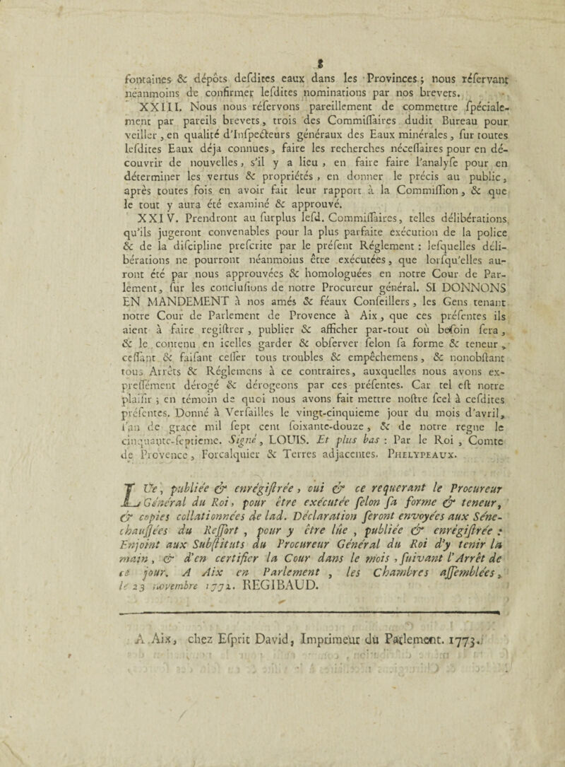 J fontaines Sc dépôts defdires eaux dans les Provinces.; nous réfervant néanmoins de confirmer lefdites nominations par nos brevets. XXIII, Nous nous réfervons pareillement de commettre fpéciale- nient par pareils brevets, trois des Commiflaires dudit Bureau pour veiller , en qualité d’Infpeéfeurs généraux des Eaux minérales , fur toutes lefdites Eaux déjà connues, faire les recherches néceflaires pour en dé¬ couvrir de nouvelles, s’il y a lieu , en faire faire l’analyfe pour en déterminer les vertus Sc propriétés, en donner le précis au public, après toutes fois en avoir fait leur rapport à la Commiffion , Sc que le tout y aura été examiné Sc approuvé. XXIV. Prendront au furplus lefd. Commiflaires, telles délibérations, qu’ils jugeront convenables pour la plus parfaite exécution de la police Sc de la difcipline prefcrite par le préfent Réglement : lefquelles déli¬ bérations ne pourront néanmoius être exécutées, que lorfqu’elles au¬ ront été par nous approuvées Sc homologuées en notre Cour de Par¬ lement, fur les conciufions de notre Procureur général. SI DONNONS EN MANDEMENT à nos amés Sc féaux Confeillers, les Gens tenant notre Cour de Parlement de Provence à Aix, que ces préfentes ils aient à faire regiftrer , publier Sc afficher par-tout où befoin fera, Sc le contenu en icelles garder Sc obferver félon fa forme Sc teneur > ceflànt Sc faifant celfer tous troubles Sc empêchemens, Sc nonobftant tous Arrêts Sc Réglemcns à ce contraires, auxquelles nous avons ex- preflement dérogé Sc dérogeons par ces préfentes. Car tel efi: notre plaifir ; en témoin de quoi nous avons fait mettre noftre fcel à cefdites préfentes. Donné à Ver failles le vingt-cinquieme jour du mois d’avril, l’an de grâce mil fept cent loixantc-douze, Sc de notre régné le cinquaptc-fçptieme. Signé, LOUIS. Et plus bas : Par le Roi , Comte de Provence, Forcalquier de Terres adjacentes. Phelypeaux. LUe, publiée & enrégifirée, oui & ce requérant le Procureur General du Roi, pour être exécutée félon fa forme & teneur, C* copies collationnées de lad. Déclaration feront envoyées aux Séne- chaufjécs du Rejfort , peur y ctre lue , publiée & enrégifirée : Enjoint aux Subftituts du Procureur Général du Roi d’y tenir la main , & d'en certifier la Cour dans le mois , fuivant l’Arrêt de ce jour. A Aix en Parlement , les chambres ajfemblées, le 23 novembre jjjx. REGIBAUD. A.Aix, chez Efprit David, Imprimeur du Parlement. 1773.