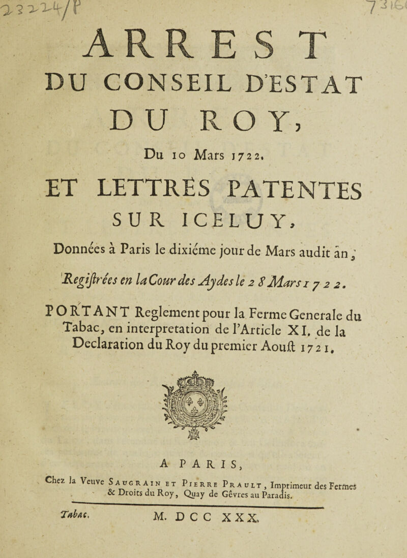 a^^/r - ARR E S T DU CONSEIL DESTAT DU ROY, Du io Mars 1722. ET LETTRES PATENTES SUR ICE LU Y, Données à Paris le dixiéme jour de Mars audit an; Regip'ées en la Cour des Aydesle 2 S Mars 1722. PORTANT Reglement pour la Ferme Generale du Tabac, en interprétation de l’Article XI. de la Déclaration du Roy du premier Aouft 1721. Chez Ja Veuve A PAR I S, S a vg r A in et Pierre Pr a ult , Imprimeur des Fermes ôc Droits du Roy, Quay de Gêvres au Paradis. Tabac,