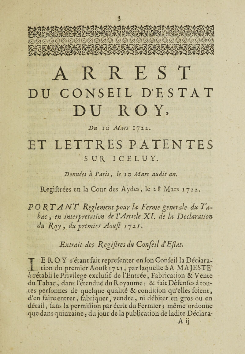 A R R E S T DU CONSEIL D'ESTAT DU ROY, Du io Mars 1722. ET LETTRES PATENTES SUR ICELUY, Dannées à Paris, le I o Mars audit an, Regiffrées en la Cour des Aydes, le 28 Mars 1722. P 0 RT A NT Reglement pour U Ferme generale du Ta¬ bac, en interprétation de VArticle XL de la Déclaration du Roy j du premier A ou fl 1721. Extrait des Regifires du Conjeil d'EJlat. TE R O Y s’étant fait reprefenter en fon Confeil la Déclara- _tion du premier Aouft 1721, par laquelle SA MAJESTE’ à rétabli le Privilège exclufif de l’Entrée, Fabrication 6e Vente du Tabac, dans l’étendue du Royaume : 6e fait Défenfes à tou¬ tes perfonnes de quelque qualité 6e condition qu’elles foient, d’en faire entrer, fabriquer, vendre, ni débiter en gros ou en détail, fans la permiffion par écrit du Fermier j même ordonne que dans quinzaine, du jour de la publication de ladite Déclara-
