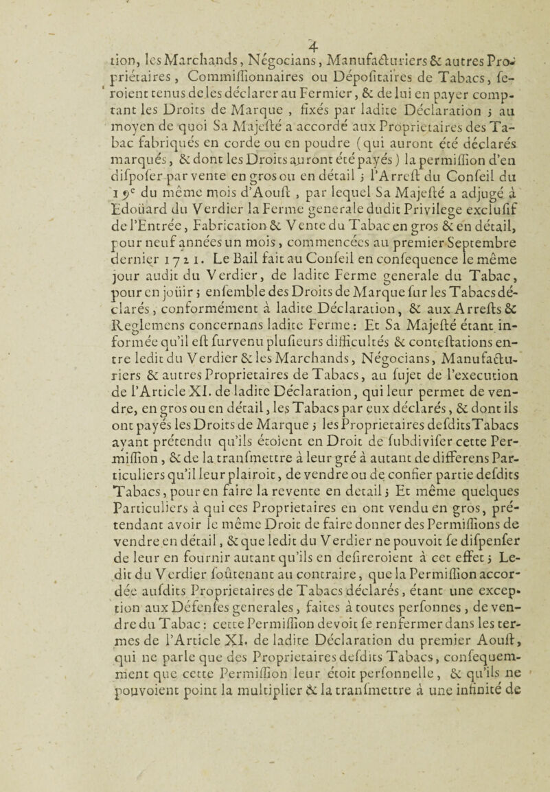 priétaires, Commiffionnaires ou Dépofitaires de Tabacs, fe- roient tenus de les déclarer au Fermier, êc de lui en payer comp¬ tant les Droits de Marque , fixés par ladite Déclaration 5 au moyen de quoi Sa Majeffé a accordé aux Proprietaires des Ta¬ bac fabriqués en corde ou en poudre (qui auront été déclarés marqués, 6e dont les Droits ajiront été payés) la permiffion d’en difpofer par vente engrosou en détail ; l’Arreff du Confeil du 15)c du même mois d’Aouft , par lequel Sa Majeffé a adjugé à Tdoiiard du Verdier la Ferme generale dudit Privilège exclufif de l’Entrée, Fabrication 6e Vente du Tabac en gros 6e en détail, pour neuf années un mois, commencées au premier Septembre dernier 1721. Le Bail fait au Confeil en confequence le même jour audit du Verdier, de ladite Ferme generale du Tabac, pour en joiiir 5 enfemble des Droits de Marque fur les Tabacs dé' clarés, conformément à ladite Déclaration, 6c aux Arreffs 6c Reglemens concernans ladite Ferme: Et Sa Majefté étant in¬ formée qu’il eff furvenu pluffeurs difficultés 6c contelFations en¬ tre ledit du Verdier 6c les Marchands, Négocians, Manufactu¬ riers 6c autres Proprietaires de Tabacs, au fujet de l’execution de l’Article XI. de ladite Déclaration, qui leur permet de ven¬ dre, en gros ou en détail, les Tabacs par eux déclarés, 6c dont ils ont payés les Droits de Marque 5 les Proprietaires defditsTabacs ayant prétendu qu’ils étoient en Droit de fubdivifer cette Per- miffion , 6c de la tranfmettre à leur gré à autant de differens Par¬ ticuliers qu’il leur plairoit, de vendre ou de confier partie defdits Tabacs, pour en faire la revente en detail 5 Et même quelques Particuliers à qui ces Proprietaires en ont vendu en gros, pré¬ tendant avoir le même Droit de faire donner des Permiffions de vendre en détail, 6c que ledit du Verdier ne pouvoit fedifpenfer de leur en fournir autant qu’ils en defireroient à cet effet 5 Le¬ dit du Verdier foûtçnant au contraire, que la Permiffion accor¬ dée aufdits Proprietaires de Tabacs déclarés, étant une excep* tion aux Défenfes generales, faites à toutes perfonnes , de ven¬ dre du Tabac : cette Permiffion devoir fe renfermer dans les ter¬ mes de l’Article XL de ladite Déclaration du premier Aouff, qui 11e parie que des Proprietaires defdits Tabacs, confequem- mcnt que cette Permiffion leur étoit perfonnelle, 6c qu’ils 11e pouvoient point la multiplier 6c la tranfmettre à une infinité de