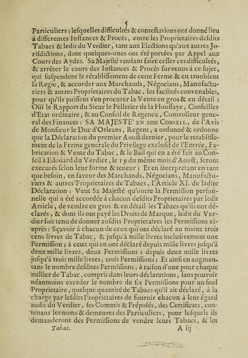 Particuliers j lefquelles difficultés 6cconteftationsont donnélieu à differentes Inftances 6c Procès, entre les Proprietaires defdits Tabacs 6c ledit du Verdier, tant aux Elections qu’aux autres Ju- rifdiftions, dont quelques-unes ont été portées par Appel aux Cours des Aydes. Sa Majefté voulant faire ceffer ces difficultés3 6c arrêter le cours des Inftances 6c Procès furvenus à ce fujet, qui fufpendent le rétabliffement de cette Ferme êc en troublent la Régie, 6c accorder aux Marchands, Négocians, Manufadu- riers 6c autres Proprietaires du Tabac, les facilités convenables, pour qu’ils puiffent s’en procurer la Vente en gros 6c en détail j Oüï le Rapport du Sieur le Pelletier de la Houffaye, Confeiller d’Etat ordinaire, 6cau Confeil de Regence , Controlleur gene¬ ral des Finances : SA MAJESTE’en son Conseil, de l’Avis 4 de Moniteur le Duc d’Orléans, Regent, a ordonné 6c ordonne que la Déclaration du premier A ou 11 dernier, pour le retabliffe- ment de la Ferme generale du Privilège exclulifde l’Entrée, Fa¬ brication 6c Vente du Tabac, 6c le Bail qui en a été Fait au Con¬ feil à Edoiiard du Verdier, le 15? du même mois d’Aouft, feront exécutés félon leur forme 6c teneur $ Et en interprétant en tant quebefoin, en faveur des Marchands, Négocians, Manufaffu- riers 6c autres Proprietaires de Tabacs, l'Article XI. de ladite Déclaration : Veut Sa Majefté qu’outre la Permiffion perfon- nelle qui a été accordée à chacun defdits Proprietaires par ledit Article, de vendre en gros 6c en détail les Tabacs qu’ils ont dé¬ clarés , 6c dont ils ont payé les Droits de Marque, ledit du Ver¬ dier foit tenu de donner aufdits Proprietaires les Permiffions ci- après: Sçavoir à chacun de ceux qui ont déclaré au moins trois cens livres de Tabac, 6c jufqu a mille livres inclufivemeht une Permiffion j à ceux qui en ont déclaré depuis mille livres jufqu a deux mille livres, deux Permiffions > depuis deux mille livres jufqu a trois mille livres, trois Permiffions j Et ainft en augmen¬ tant le nombre defdites Permiffions, à raifon d’une pour chaque millier de Tabac, compris dans leurs déclarations, fans pouvoir néanmoins exceder le nombre de fix Permiffions pour un feul Proprietaire, quelque quantité de Tabacs qu’il ait déclaré, à la charge par lefdits Proprietaires de fournir chacun à leur égard audit du Verdier, fes Commis 6c Prépofés, des Certificats, con- tenans les noms 6c demeures des Particuliers, pour lefquels ils demanderont des Permiffions de vendre leurs Tabacs, 6c les Tabac, A iij \