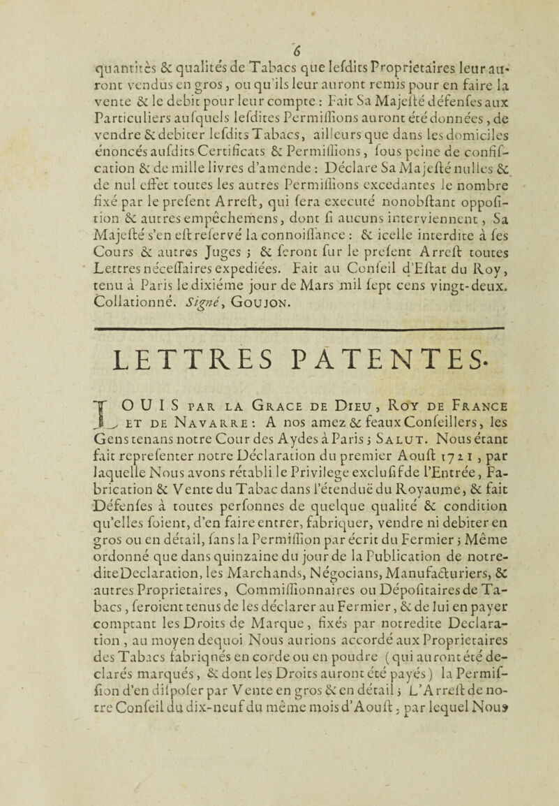 quantités & qualités de Tabacs que lefdits Proprietaires leur ail* ronc vendus en gros , ou qu'ils leur auront remis pour en faire la vente 6c le débit pour leur compte : Fait Sa Majeflé défenfesaux Particuliers aufqucls lefdites Permiflîons auront été données ,de vendre & débiter lefdits Tabacs, ailleurs que dans les domiciles énoncés aufdits Certificats & Permiflîons, lous peine de confif- cation & de mille livres d’amende : Déclare Sa Majeflé nulles 6e de nul effet toutes les autres Permiflîons excedantes le nombre fixé par le prefent Arreft, qui fera exécuté nonobflant oppofi- tion 6c autres empêchemens, dont fi aucuns interviennent, Sa Majeflé s’en efl refervé la connoiflance : 6c icelle interdite à fes Cours 6c autres Juges j 6c feront fur le prefent Arreft toutes Lettresnéceflairesexpédiées. Fait au Conleil d’Eflat du Roy, tenu à Paris le dixiéme jour de Mars mil fepe cens vingt-deux. Collationné. Signé, Goujon. LETTRES PATENTES- OUÏS par la Grâce de Dieu, Roy de France j ^ et de Navarre: A nos amez 6c féaux Confeillers, les Gens tenans notre Cour des Aydes à Paris i Salut. Nous étant fait reprefenter notre Déclaration du premier Aouft 1721, par laquelle Nous avons rétabli le Privilège exclufifde l’Entrée, Fa¬ brication 6c Vente du Tabac dans l’étendue du Royaume, 6c tait Défenfes à toutes perfonnes de quelque qualité 6c condition qu’elles foient, d’en faire entrer, fabriquer, vendre ni débiter en gros ou en détail, fans la Permiflîon par écrit du Fermier 5 Même ordonné que dans quinzaine du jour de la Publication de notre- diteDeclaration, les Marchands, Négocians, Manufacturiers, 6C autres Proprietaires, Commiflîonnaires ou Dépofitaires de Ta¬ bacs , feroient tenus de les déclarer au Fermier, 6c de lui en payer comptant les Droits de Marque, fixés par notredite Déclara¬ tion , au moyen dequoi Nous aurions accordé aux Proprietaires des Tabacs fabriqués en corde ou en poudre (qui aurontété dé¬ clarés marqués, 6c dont les Droits auront été payés ) la Permif- fion d’en dilpofer par Vente en gros 6c en détail s L’Arreft de no¬ tre Confeil du dix-neuf du même mois d’Aouft, par lequel Nous